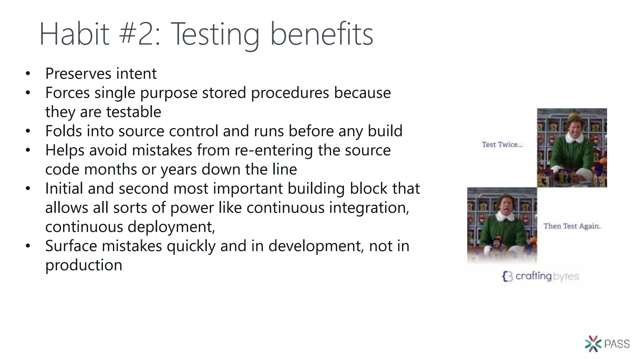 Habit #2: Testing benefits
• Preserves intent
• Forces single purpose stored procedures because
they are testable
• Folds into source control and runs before any build
• Helps avoid mistakes from re-entering the source
code months or years down the line
• Initial and second most important building block that
allows all sorts of power like continuous integration,
continuous deployment,
• Surface mistakes quickly and in development, not in
production
 