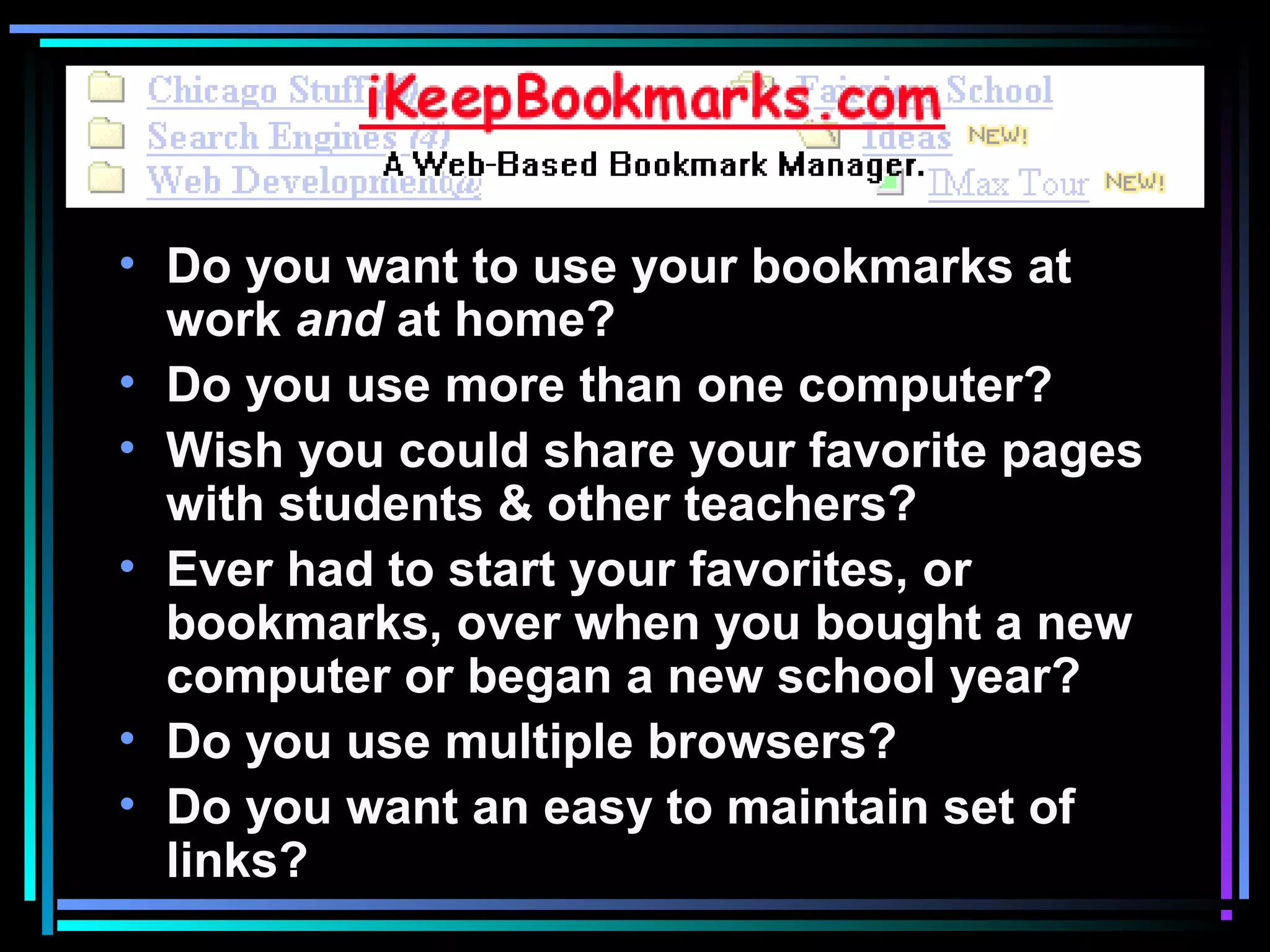 • Do you want to use your bookmarks at
work and at home?
• Do you use more than one computer?
• Wish you could share your favorite pages
with students & other teachers?
• Ever had to start your favorites, or
bookmarks, over when you bought a new
computer or began a new school year?
• Do you use multiple browsers?
• Do you want an easy to maintain set of
links?