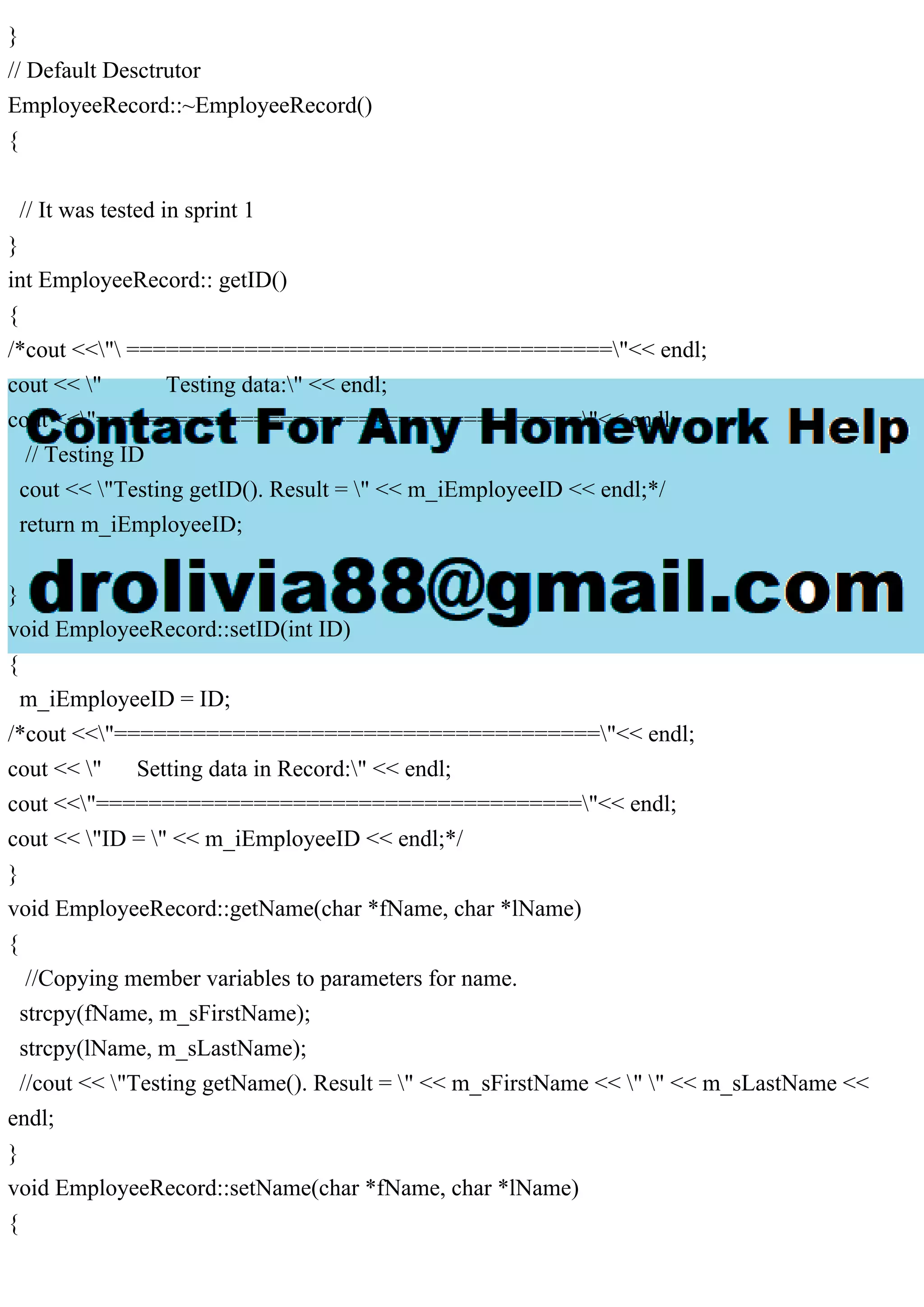 }
// Default Desctrutor
EmployeeRecord::~EmployeeRecord()
{
// It was tested in sprint 1
}
int EmployeeRecord:: getID()
{
/*cout <<" ====================================="<< endl;
cout << " Testing data:" << endl;
cout <<"====================================="<< endl;
// Testing ID
cout << "Testing getID(). Result = " << m_iEmployeeID << endl;*/
return m_iEmployeeID;
}
void EmployeeRecord::setID(int ID)
{
m_iEmployeeID = ID;
/*cout <<"====================================="<< endl;
cout << " Setting data in Record:" << endl;
cout <<"====================================="<< endl;
cout << "ID = " << m_iEmployeeID << endl;*/
}
void EmployeeRecord::getName(char *fName, char *lName)
{
//Copying member variables to parameters for name.
strcpy(fName, m_sFirstName);
strcpy(lName, m_sLastName);
//cout << "Testing getName(). Result = " << m_sFirstName << " " << m_sLastName <<
endl;
}
void EmployeeRecord::setName(char *fName, char *lName)
{
 