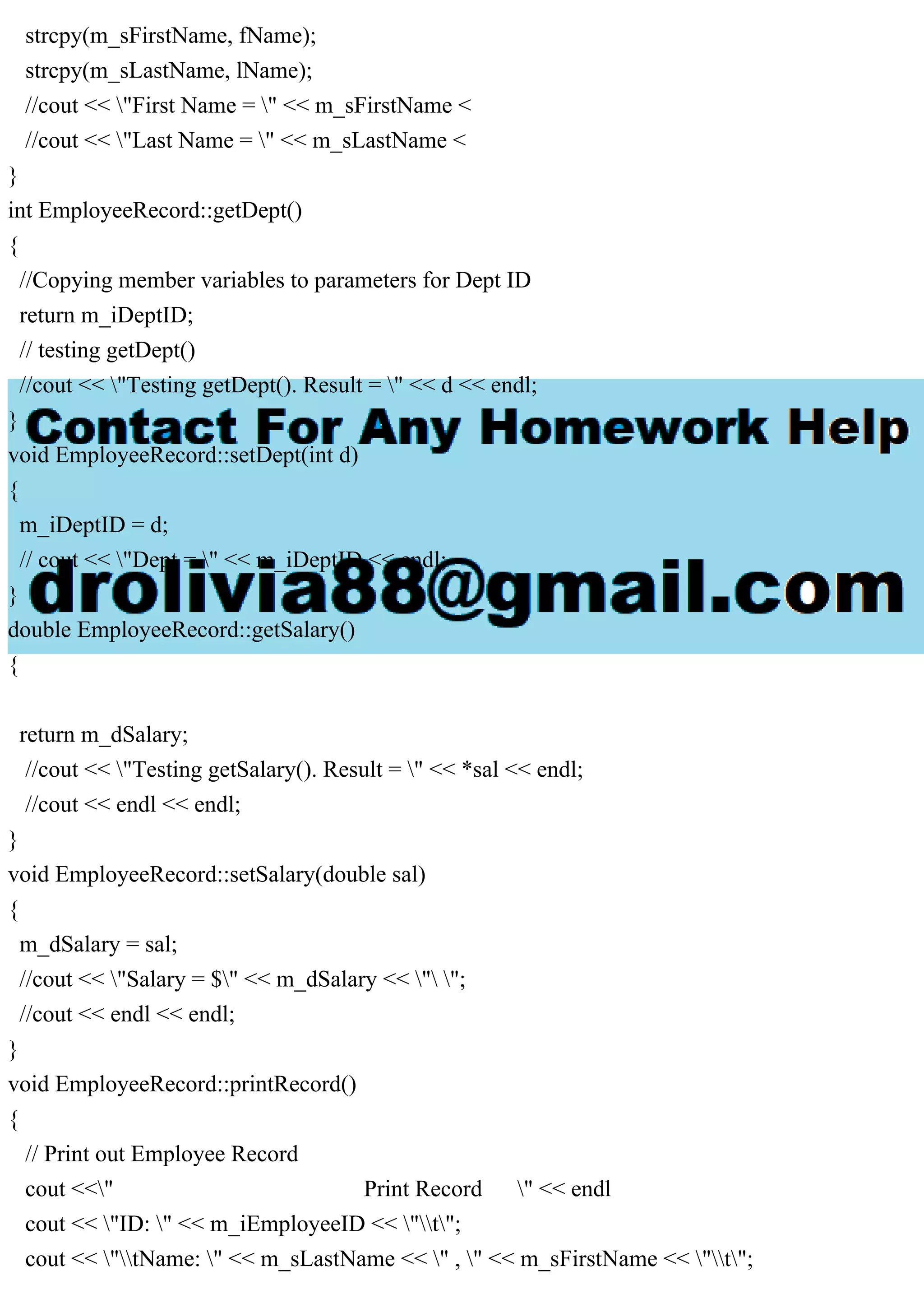strcpy(m_sFirstName, fName);
strcpy(m_sLastName, lName);
//cout << "First Name = " << m_sFirstName <
//cout << "Last Name = " << m_sLastName <
}
int EmployeeRecord::getDept()
{
//Copying member variables to parameters for Dept ID
return m_iDeptID;
// testing getDept()
//cout << "Testing getDept(). Result = " << d << endl;
}
void EmployeeRecord::setDept(int d)
{
m_iDeptID = d;
// cout << "Dept = " << m_iDeptID << endl;
}
double EmployeeRecord::getSalary()
{
return m_dSalary;
//cout << "Testing getSalary(). Result = " << *sal << endl;
//cout << endl << endl;
}
void EmployeeRecord::setSalary(double sal)
{
m_dSalary = sal;
//cout << "Salary = $" << m_dSalary << " ";
//cout << endl << endl;
}
void EmployeeRecord::printRecord()
{
// Print out Employee Record
cout <<" Print Record " << endl
cout << "ID: " << m_iEmployeeID << "t";
cout << "tName: " << m_sLastName << " , " << m_sFirstName << "t";
 
