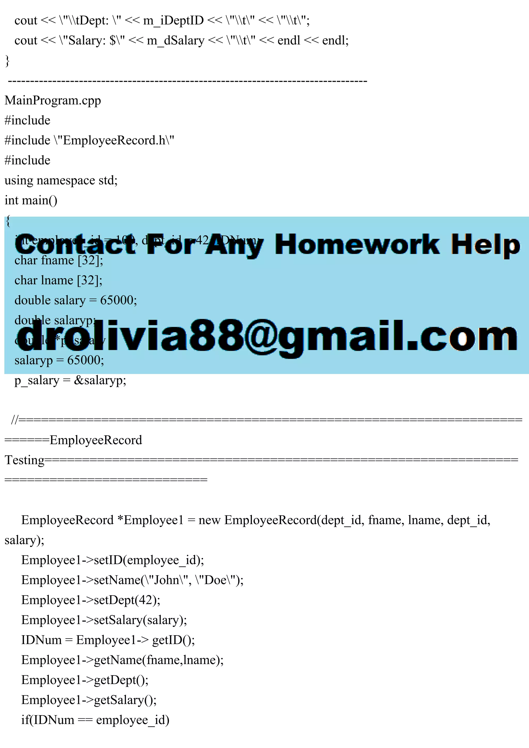cout << "tDept: " << m_iDeptID << "t" << "t";
cout << "Salary: $" << m_dSalary << "t" << endl << endl;
}
---------------------------------------------------------------------------------
MainProgram.cpp
#include
#include "EmployeeRecord.h"
#include
using namespace std;
int main()
{
int employee_id = 100, dept_id = 42, IDNum;
char fname [32];
char lname [32];
double salary = 65000;
double salaryp;
double *p_salary ;
salaryp = 65000;
p_salary = &salaryp;
//===================================================================
======EmployeeRecord
Testing===============================================================
===========================
EmployeeRecord *Employee1 = new EmployeeRecord(dept_id, fname, lname, dept_id,
salary);
Employee1->setID(employee_id);
Employee1->setName("John", "Doe");
Employee1->setDept(42);
Employee1->setSalary(salary);
IDNum = Employee1-> getID();
Employee1->getName(fname,lname);
Employee1->getDept();
Employee1->getSalary();
if(IDNum == employee_id)
 