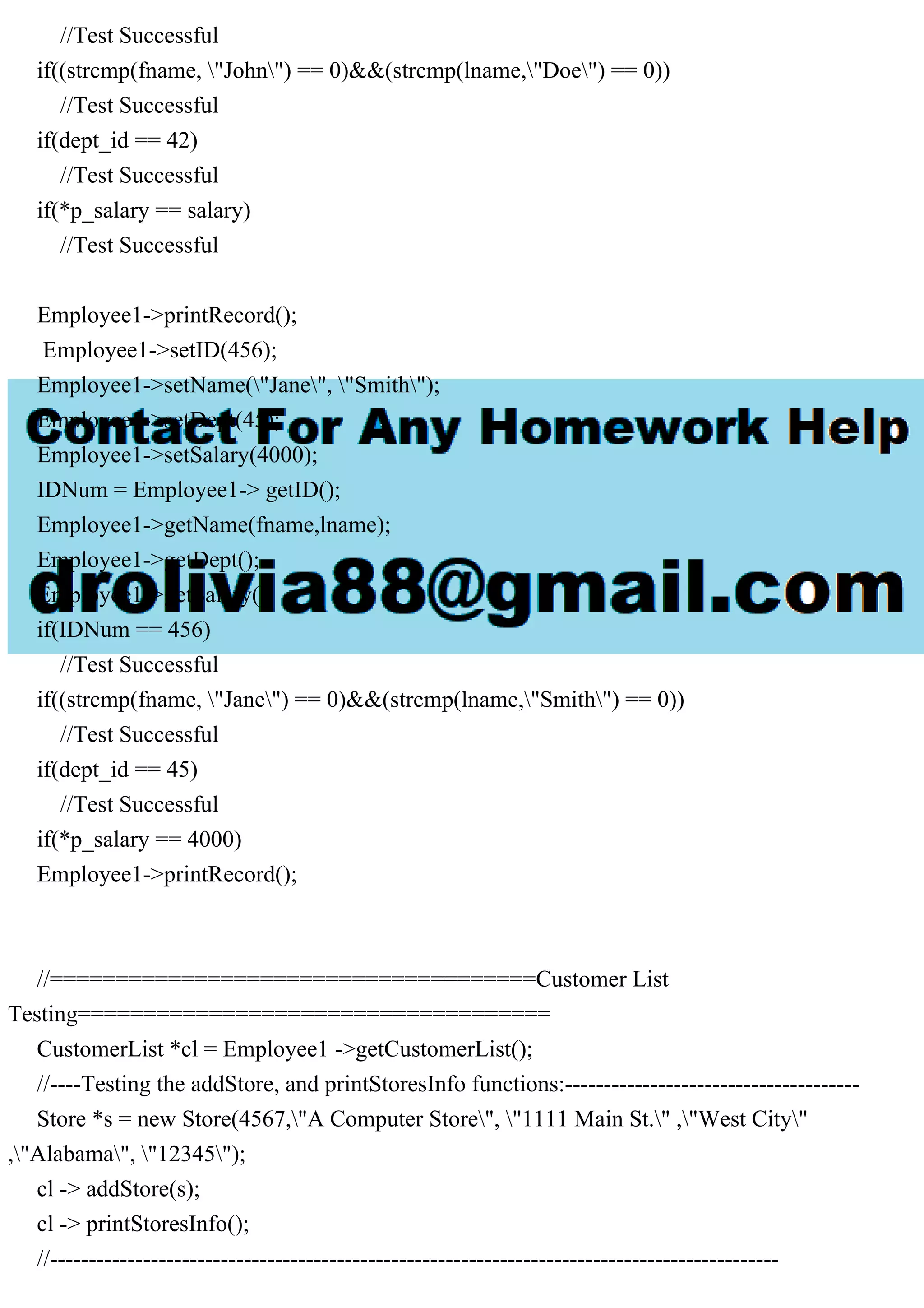 //Test Successful
if((strcmp(fname, "John") == 0)&&(strcmp(lname,"Doe") == 0))
//Test Successful
if(dept_id == 42)
//Test Successful
if(*p_salary == salary)
//Test Successful
Employee1->printRecord();
Employee1->setID(456);
Employee1->setName("Jane", "Smith");
Employee1->setDept(45);
Employee1->setSalary(4000);
IDNum = Employee1-> getID();
Employee1->getName(fname,lname);
Employee1->getDept();
Employee1->getSalary();
if(IDNum == 456)
//Test Successful
if((strcmp(fname, "Jane") == 0)&&(strcmp(lname,"Smith") == 0))
//Test Successful
if(dept_id == 45)
//Test Successful
if(*p_salary == 4000)
Employee1->printRecord();
//=====================================Customer List
Testing====================================
CustomerList *cl = Employee1 ->getCustomerList();
//----Testing the addStore, and printStoresInfo functions:--------------------------------------
Store *s = new Store(4567,"A Computer Store", "1111 Main St." ,"West City"
,"Alabama", "12345");
cl -> addStore(s);
cl -> printStoresInfo();
//----------------------------------------------------------------------------------------------
 
