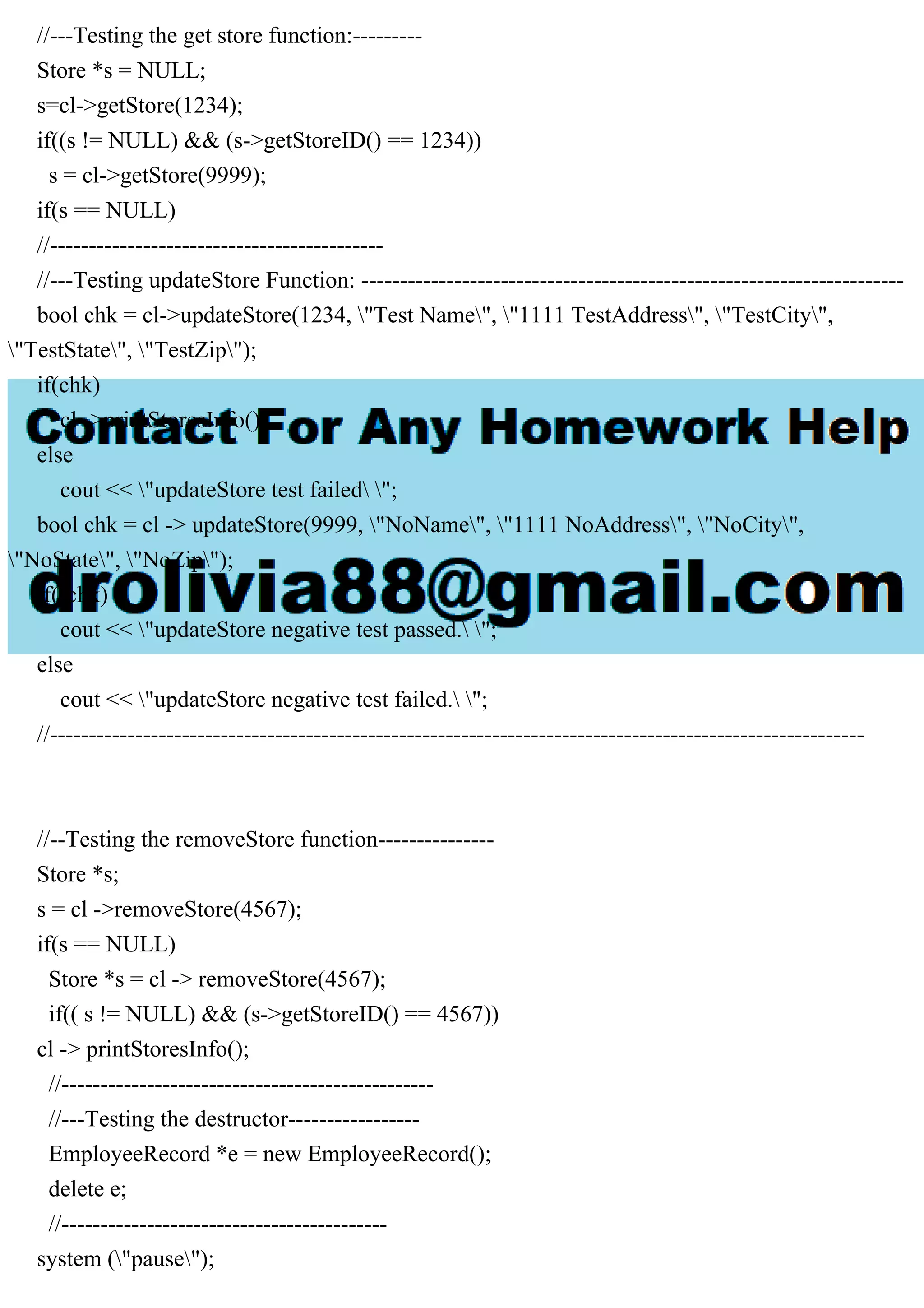 //---Testing the get store function:---------
Store *s = NULL;
s=cl->getStore(1234);
if((s != NULL) && (s->getStoreID() == 1234))
s = cl->getStore(9999);
if(s == NULL)
//-------------------------------------------
//---Testing updateStore Function: ----------------------------------------------------------------------
bool chk = cl->updateStore(1234, "Test Name", "1111 TestAddress", "TestCity",
"TestState", "TestZip");
if(chk)
cl ->printStoresInfo();
else
cout << "updateStore test failed ";
bool chk = cl -> updateStore(9999, "NoName", "1111 NoAddress", "NoCity",
"NoState", "NoZip");
if(!chk)
cout << "updateStore negative test passed. ";
else
cout << "updateStore negative test failed. ";
//---------------------------------------------------------------------------------------------------------
//--Testing the removeStore function---------------
Store *s;
s = cl ->removeStore(4567);
if(s == NULL)
Store *s = cl -> removeStore(4567);
if(( s != NULL) && (s->getStoreID() == 4567))
cl -> printStoresInfo();
//------------------------------------------------
//---Testing the destructor-----------------
EmployeeRecord *e = new EmployeeRecord();
delete e;
//------------------------------------------
system ("pause");
 