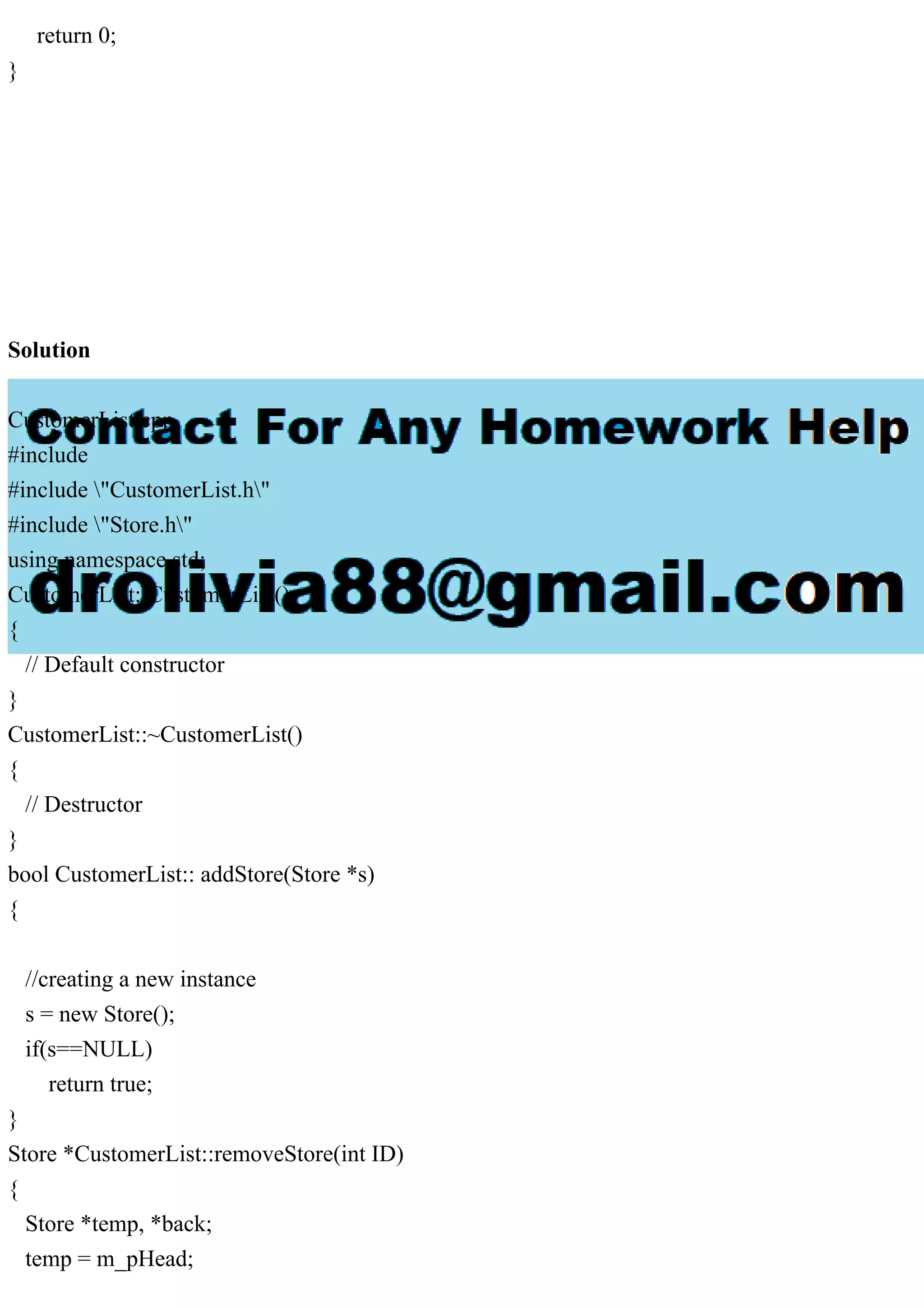 return 0;
}
Solution
CustomerList.cpp
#include
#include "CustomerList.h"
#include "Store.h"
using namespace std;
CustomerList::CustomerList()
{
// Default constructor
}
CustomerList::~CustomerList()
{
// Destructor
}
bool CustomerList:: addStore(Store *s)
{
//creating a new instance
s = new Store();
if(s==NULL)
return true;
}
Store *CustomerList::removeStore(int ID)
{
Store *temp, *back;
temp = m_pHead;
 