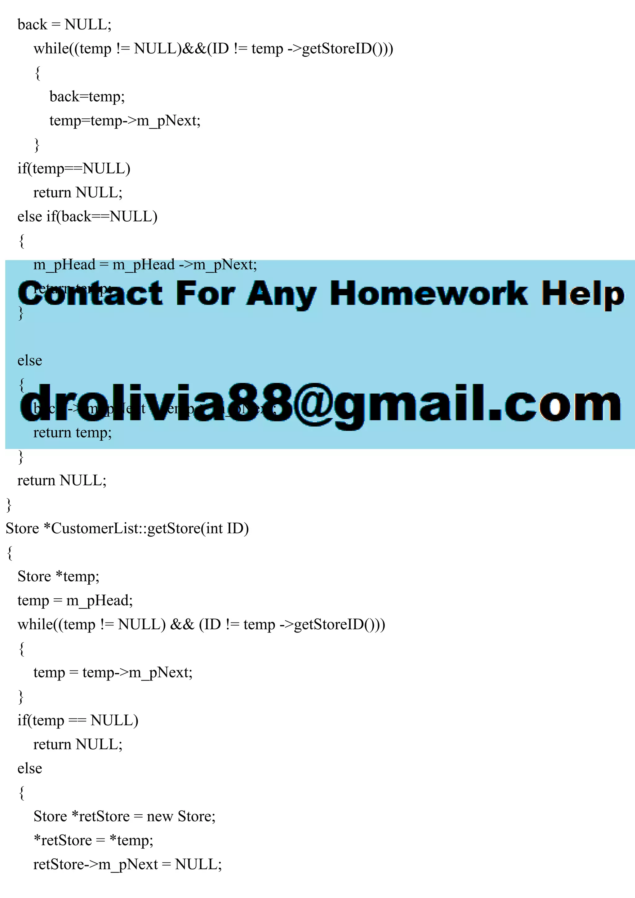 back = NULL;
while((temp != NULL)&&(ID != temp ->getStoreID()))
{
back=temp;
temp=temp->m_pNext;
}
if(temp==NULL)
return NULL;
else if(back==NULL)
{
m_pHead = m_pHead ->m_pNext;
return temp;
}
else
{
back -> m_pNext = temp-> m_pNext;
return temp;
}
return NULL;
}
Store *CustomerList::getStore(int ID)
{
Store *temp;
temp = m_pHead;
while((temp != NULL) && (ID != temp ->getStoreID()))
{
temp = temp->m_pNext;
}
if(temp == NULL)
return NULL;
else
{
Store *retStore = new Store;
*retStore = *temp;
retStore->m_pNext = NULL;
 