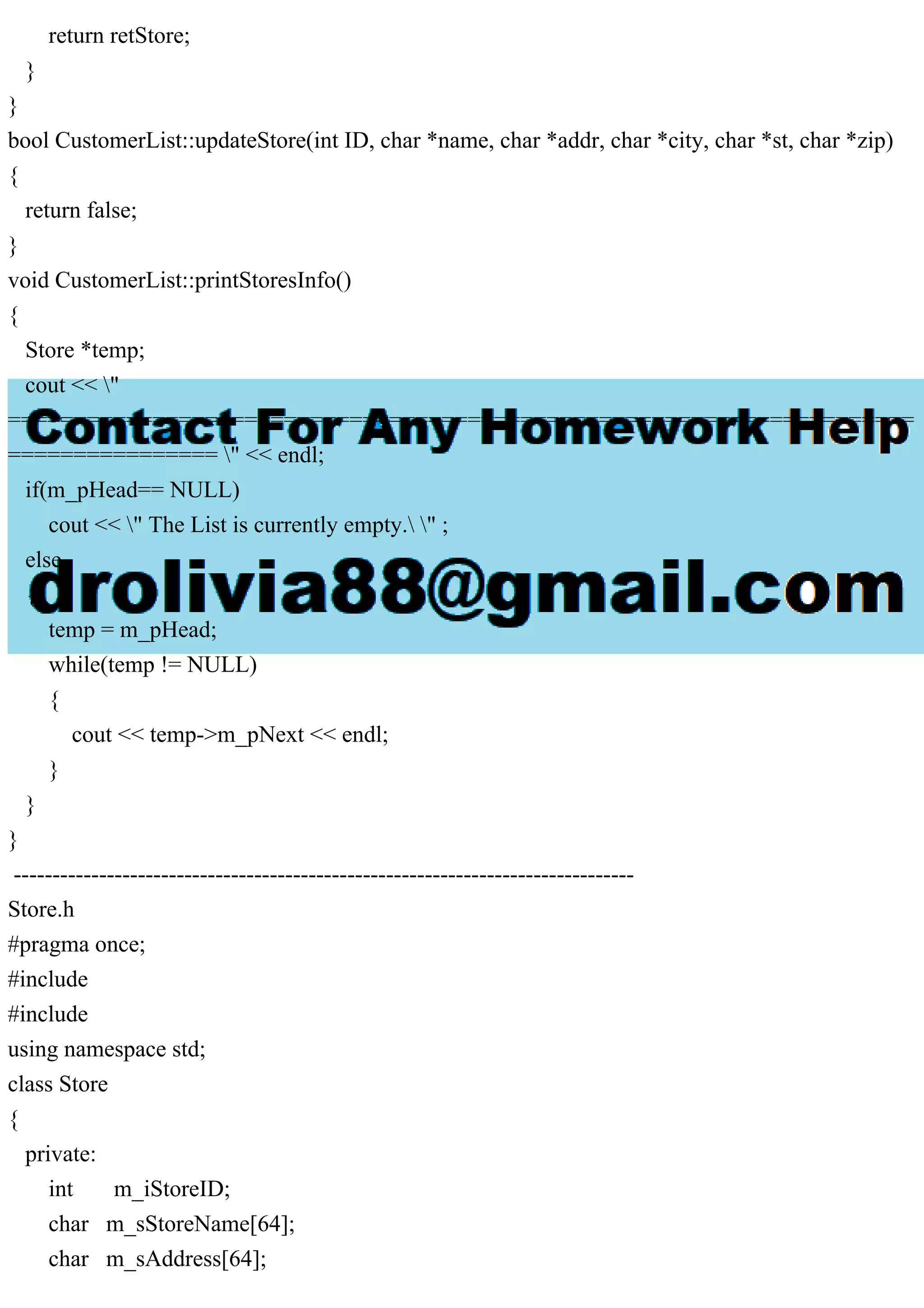 return retStore;
}
}
bool CustomerList::updateStore(int ID, char *name, char *addr, char *city, char *st, char *zip)
{
return false;
}
void CustomerList::printStoresInfo()
{
Store *temp;
cout << "
=====================================================================
================ " << endl;
if(m_pHead== NULL)
cout << " The List is currently empty. " ;
else
{
temp = m_pHead;
while(temp != NULL)
{
cout << temp->m_pNext << endl;
}
}
}
--------------------------------------------------------------------------------
Store.h
#pragma once;
#include
#include
using namespace std;
class Store
{
private:
int m_iStoreID;
char m_sStoreName[64];
char m_sAddress[64];
 