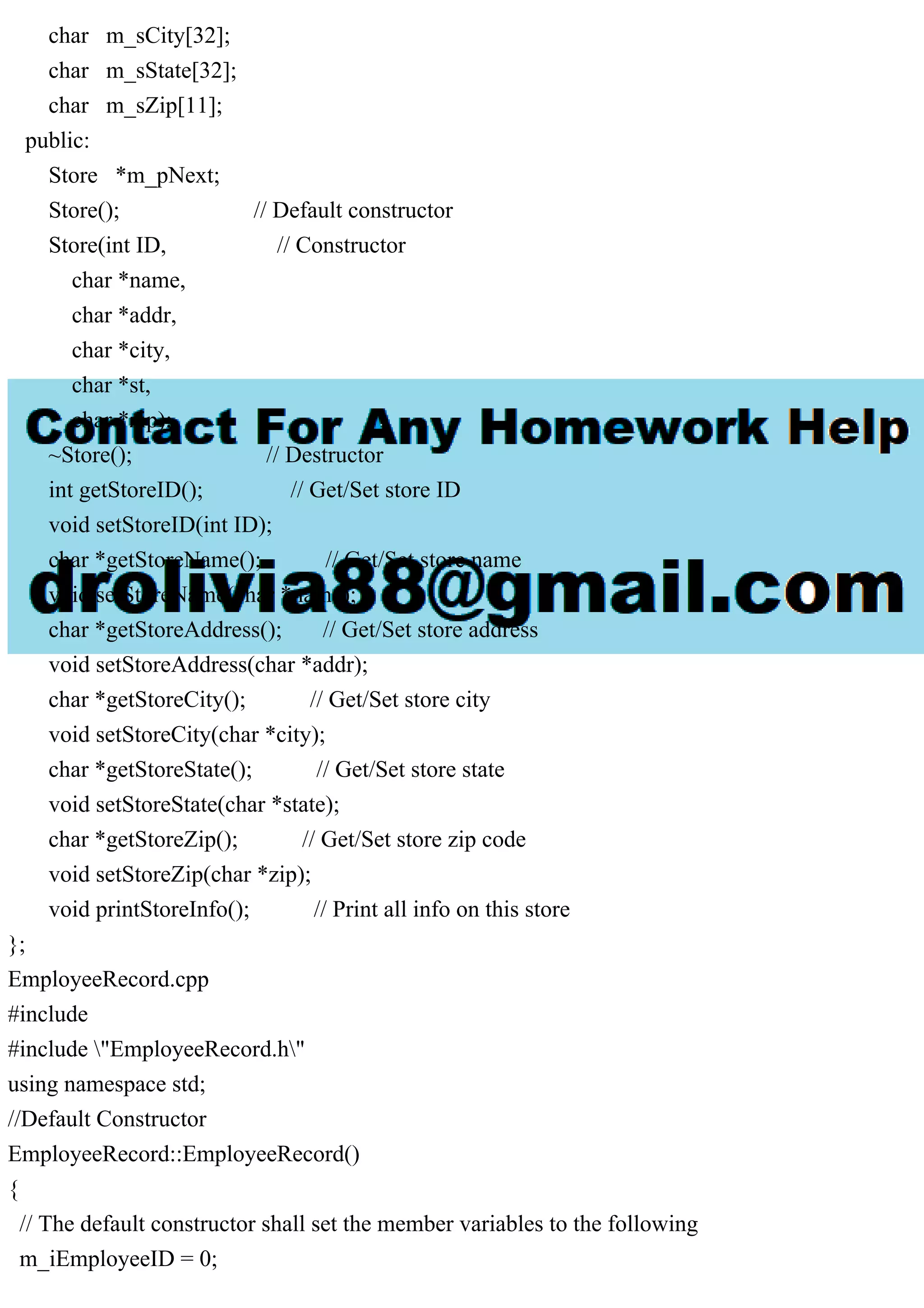 char m_sCity[32];
char m_sState[32];
char m_sZip[11];
public:
Store *m_pNext;
Store(); // Default constructor
Store(int ID, // Constructor
char *name,
char *addr,
char *city,
char *st,
char *zip);
~Store(); // Destructor
int getStoreID(); // Get/Set store ID
void setStoreID(int ID);
char *getStoreName(); // Get/Set store name
void setStoreName(char *name);
char *getStoreAddress(); // Get/Set store address
void setStoreAddress(char *addr);
char *getStoreCity(); // Get/Set store city
void setStoreCity(char *city);
char *getStoreState(); // Get/Set store state
void setStoreState(char *state);
char *getStoreZip(); // Get/Set store zip code
void setStoreZip(char *zip);
void printStoreInfo(); // Print all info on this store
};
EmployeeRecord.cpp
#include
#include "EmployeeRecord.h"
using namespace std;
//Default Constructor
EmployeeRecord::EmployeeRecord()
{
// The default constructor shall set the member variables to the following
m_iEmployeeID = 0;
 