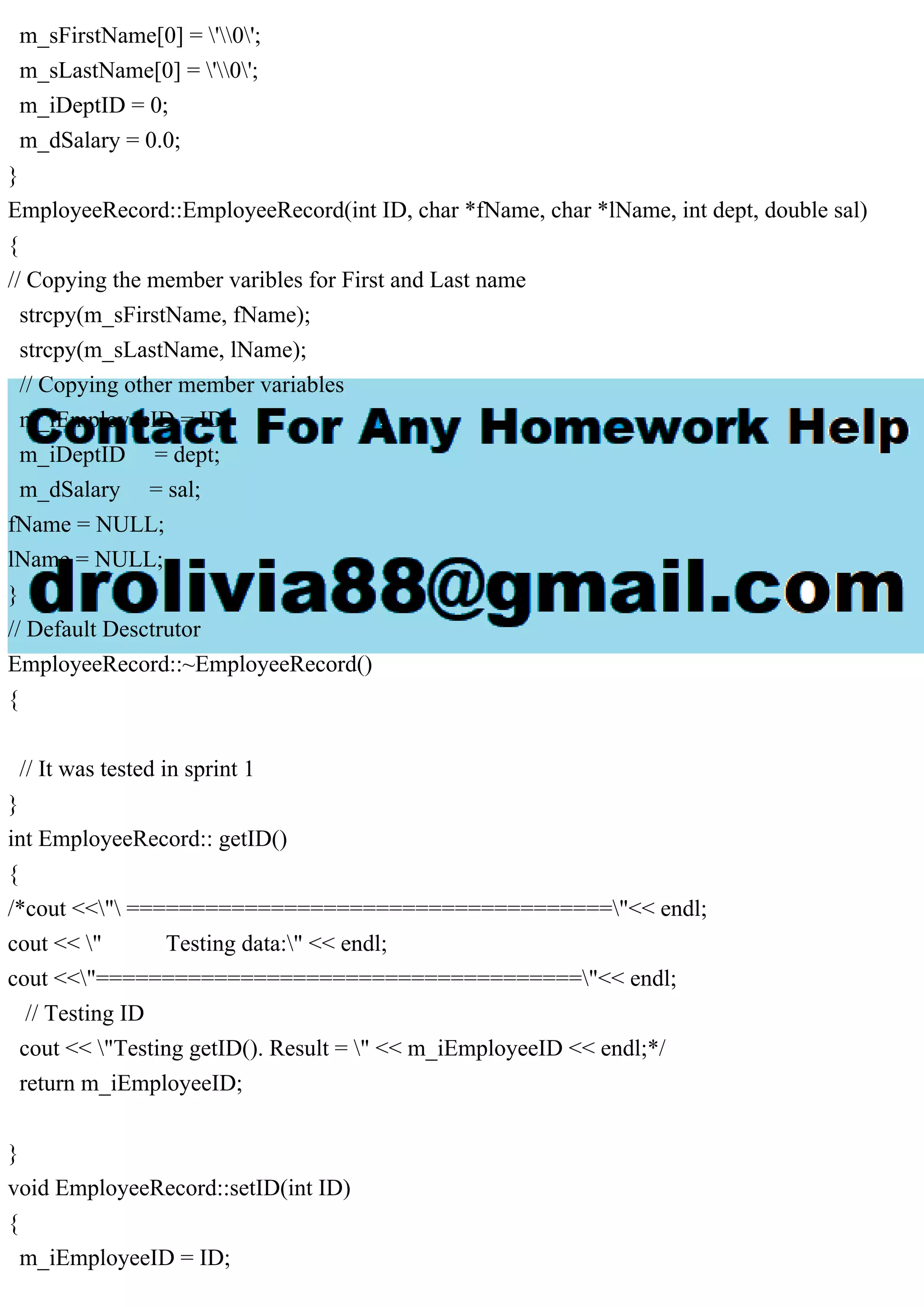 m_sFirstName[0] = '0';
m_sLastName[0] = '0';
m_iDeptID = 0;
m_dSalary = 0.0;
}
EmployeeRecord::EmployeeRecord(int ID, char *fName, char *lName, int dept, double sal)
{
// Copying the member varibles for First and Last name
strcpy(m_sFirstName, fName);
strcpy(m_sLastName, lName);
// Copying other member variables
m_iEmployeeID = ID;
m_iDeptID = dept;
m_dSalary = sal;
fName = NULL;
lName = NULL;
}
// Default Desctrutor
EmployeeRecord::~EmployeeRecord()
{
// It was tested in sprint 1
}
int EmployeeRecord:: getID()
{
/*cout <<" ====================================="<< endl;
cout << " Testing data:" << endl;
cout <<"====================================="<< endl;
// Testing ID
cout << "Testing getID(). Result = " << m_iEmployeeID << endl;*/
return m_iEmployeeID;
}
void EmployeeRecord::setID(int ID)
{
m_iEmployeeID = ID;
 
