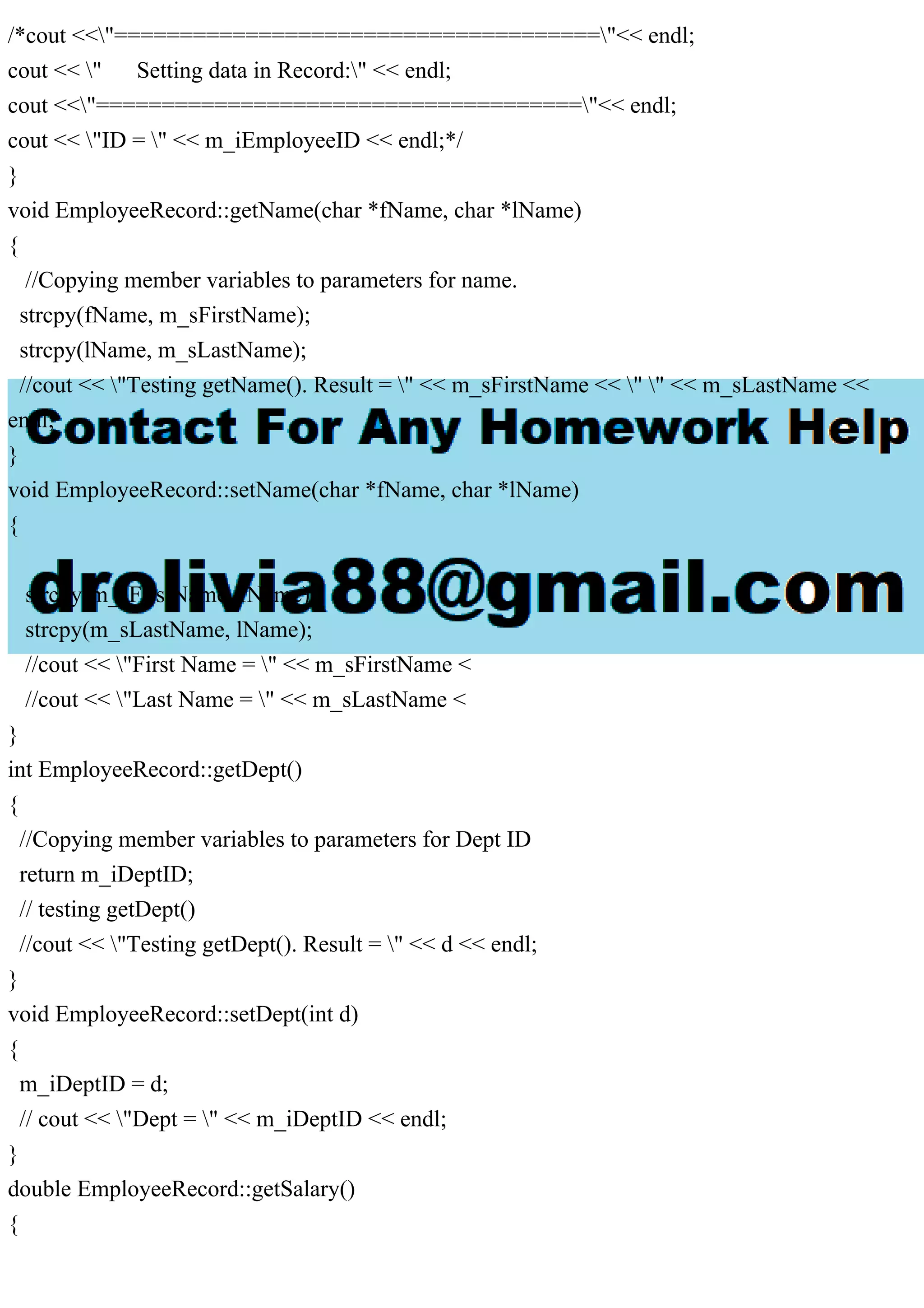 /*cout <<"====================================="<< endl;
cout << " Setting data in Record:" << endl;
cout <<"====================================="<< endl;
cout << "ID = " << m_iEmployeeID << endl;*/
}
void EmployeeRecord::getName(char *fName, char *lName)
{
//Copying member variables to parameters for name.
strcpy(fName, m_sFirstName);
strcpy(lName, m_sLastName);
//cout << "Testing getName(). Result = " << m_sFirstName << " " << m_sLastName <<
endl;
}
void EmployeeRecord::setName(char *fName, char *lName)
{
strcpy(m_sFirstName, fName);
strcpy(m_sLastName, lName);
//cout << "First Name = " << m_sFirstName <
//cout << "Last Name = " << m_sLastName <
}
int EmployeeRecord::getDept()
{
//Copying member variables to parameters for Dept ID
return m_iDeptID;
// testing getDept()
//cout << "Testing getDept(). Result = " << d << endl;
}
void EmployeeRecord::setDept(int d)
{
m_iDeptID = d;
// cout << "Dept = " << m_iDeptID << endl;
}
double EmployeeRecord::getSalary()
{
 