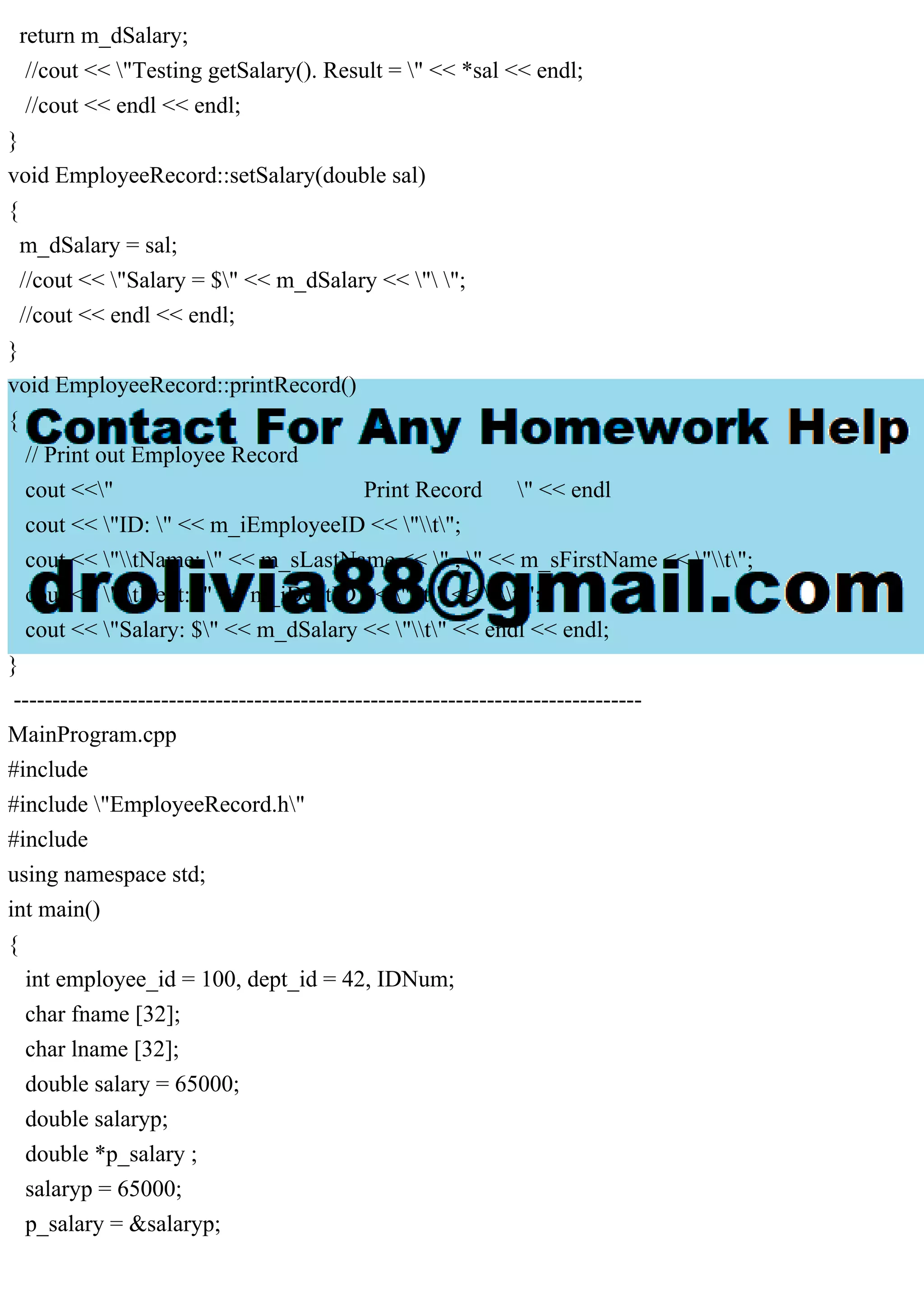 return m_dSalary;
//cout << "Testing getSalary(). Result = " << *sal << endl;
//cout << endl << endl;
}
void EmployeeRecord::setSalary(double sal)
{
m_dSalary = sal;
//cout << "Salary = $" << m_dSalary << " ";
//cout << endl << endl;
}
void EmployeeRecord::printRecord()
{
// Print out Employee Record
cout <<" Print Record " << endl
cout << "ID: " << m_iEmployeeID << "t";
cout << "tName: " << m_sLastName << " , " << m_sFirstName << "t";
cout << "tDept: " << m_iDeptID << "t" << "t";
cout << "Salary: $" << m_dSalary << "t" << endl << endl;
}
---------------------------------------------------------------------------------
MainProgram.cpp
#include
#include "EmployeeRecord.h"
#include
using namespace std;
int main()
{
int employee_id = 100, dept_id = 42, IDNum;
char fname [32];
char lname [32];
double salary = 65000;
double salaryp;
double *p_salary ;
salaryp = 65000;
p_salary = &salaryp;
 