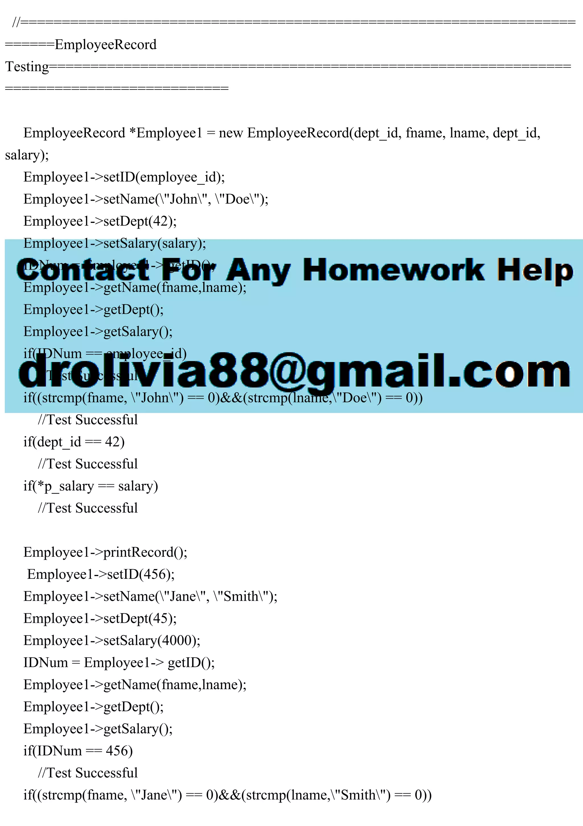 //===================================================================
======EmployeeRecord
Testing===============================================================
===========================
EmployeeRecord *Employee1 = new EmployeeRecord(dept_id, fname, lname, dept_id,
salary);
Employee1->setID(employee_id);
Employee1->setName("John", "Doe");
Employee1->setDept(42);
Employee1->setSalary(salary);
IDNum = Employee1-> getID();
Employee1->getName(fname,lname);
Employee1->getDept();
Employee1->getSalary();
if(IDNum == employee_id)
//Test Successful
if((strcmp(fname, "John") == 0)&&(strcmp(lname,"Doe") == 0))
//Test Successful
if(dept_id == 42)
//Test Successful
if(*p_salary == salary)
//Test Successful
Employee1->printRecord();
Employee1->setID(456);
Employee1->setName("Jane", "Smith");
Employee1->setDept(45);
Employee1->setSalary(4000);
IDNum = Employee1-> getID();
Employee1->getName(fname,lname);
Employee1->getDept();
Employee1->getSalary();
if(IDNum == 456)
//Test Successful
if((strcmp(fname, "Jane") == 0)&&(strcmp(lname,"Smith") == 0))
 