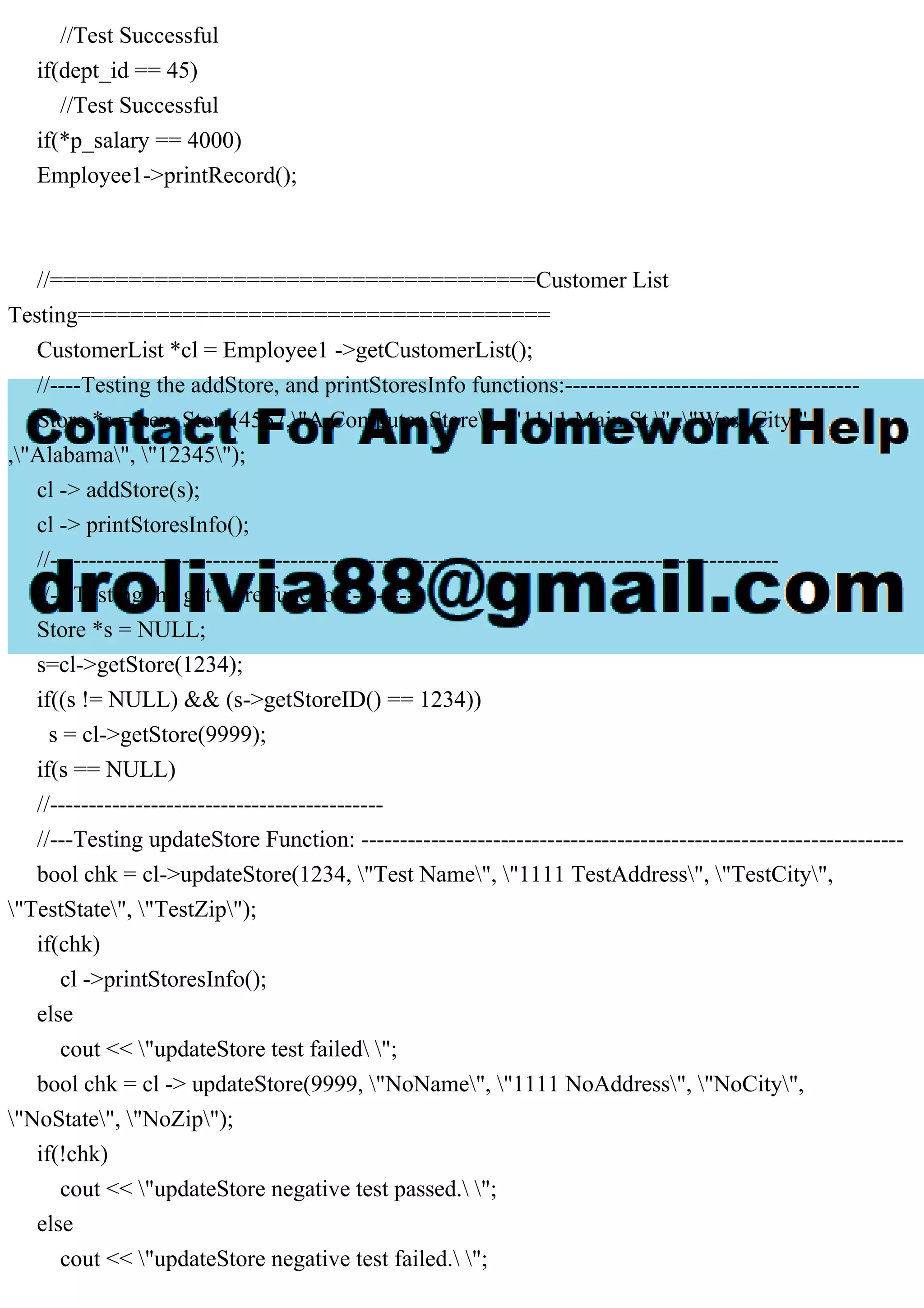 //Test Successful
if(dept_id == 45)
//Test Successful
if(*p_salary == 4000)
Employee1->printRecord();
//=====================================Customer List
Testing====================================
CustomerList *cl = Employee1 ->getCustomerList();
//----Testing the addStore, and printStoresInfo functions:--------------------------------------
Store *s = new Store(4567,"A Computer Store", "1111 Main St." ,"West City"
,"Alabama", "12345");
cl -> addStore(s);
cl -> printStoresInfo();
//----------------------------------------------------------------------------------------------
//---Testing the get store function:---------
Store *s = NULL;
s=cl->getStore(1234);
if((s != NULL) && (s->getStoreID() == 1234))
s = cl->getStore(9999);
if(s == NULL)
//-------------------------------------------
//---Testing updateStore Function: ----------------------------------------------------------------------
bool chk = cl->updateStore(1234, "Test Name", "1111 TestAddress", "TestCity",
"TestState", "TestZip");
if(chk)
cl ->printStoresInfo();
else
cout << "updateStore test failed ";
bool chk = cl -> updateStore(9999, "NoName", "1111 NoAddress", "NoCity",
"NoState", "NoZip");
if(!chk)
cout << "updateStore negative test passed. ";
else
cout << "updateStore negative test failed. ";
 