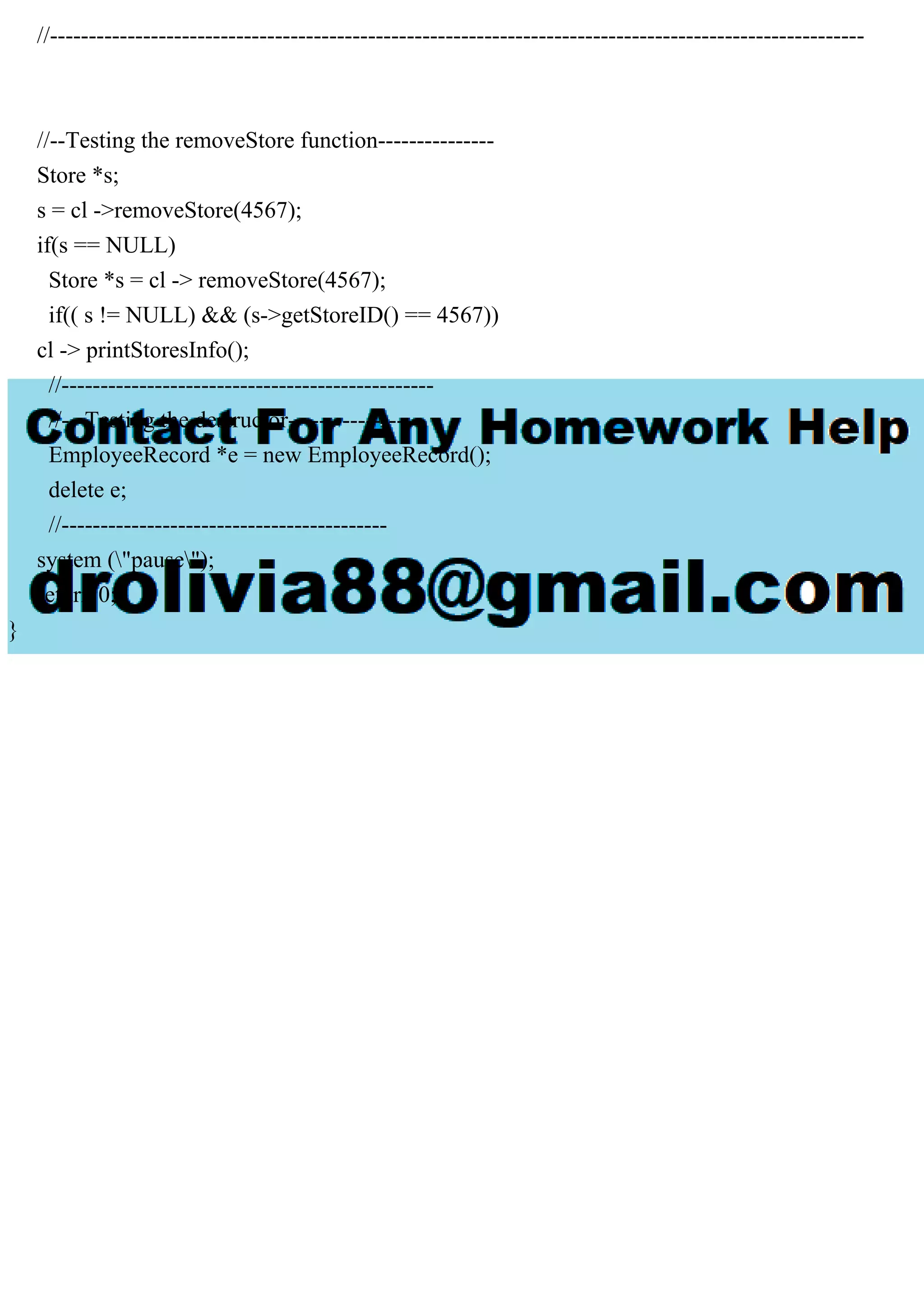 //---------------------------------------------------------------------------------------------------------
//--Testing the removeStore function---------------
Store *s;
s = cl ->removeStore(4567);
if(s == NULL)
Store *s = cl -> removeStore(4567);
if(( s != NULL) && (s->getStoreID() == 4567))
cl -> printStoresInfo();
//------------------------------------------------
//---Testing the destructor-----------------
EmployeeRecord *e = new EmployeeRecord();
delete e;
//------------------------------------------
system ("pause");
return 0;
}
 