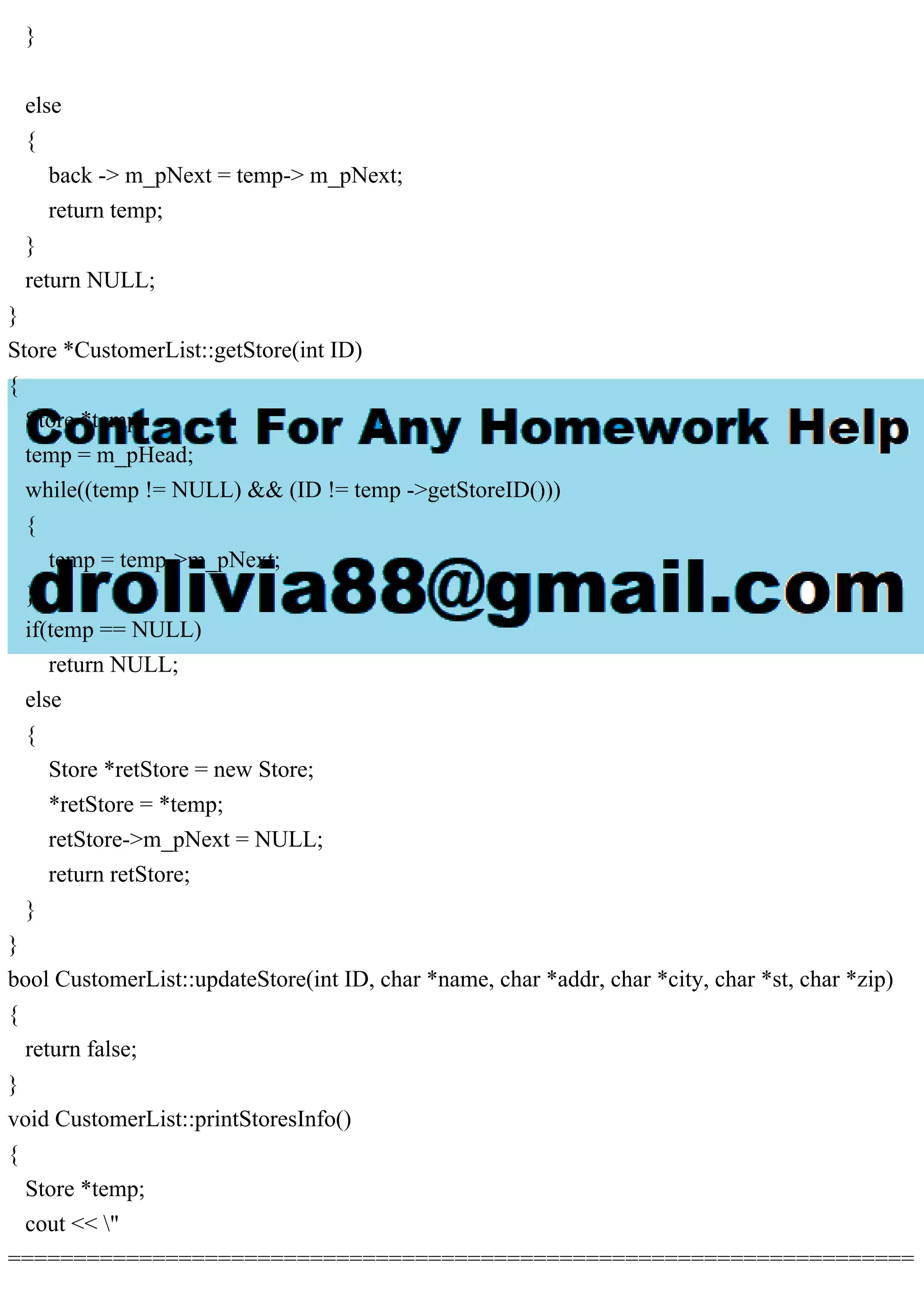 }
else
{
back -> m_pNext = temp-> m_pNext;
return temp;
}
return NULL;
}
Store *CustomerList::getStore(int ID)
{
Store *temp;
temp = m_pHead;
while((temp != NULL) && (ID != temp ->getStoreID()))
{
temp = temp->m_pNext;
}
if(temp == NULL)
return NULL;
else
{
Store *retStore = new Store;
*retStore = *temp;
retStore->m_pNext = NULL;
return retStore;
}
}
bool CustomerList::updateStore(int ID, char *name, char *addr, char *city, char *st, char *zip)
{
return false;
}
void CustomerList::printStoresInfo()
{
Store *temp;
cout << "
=====================================================================
 