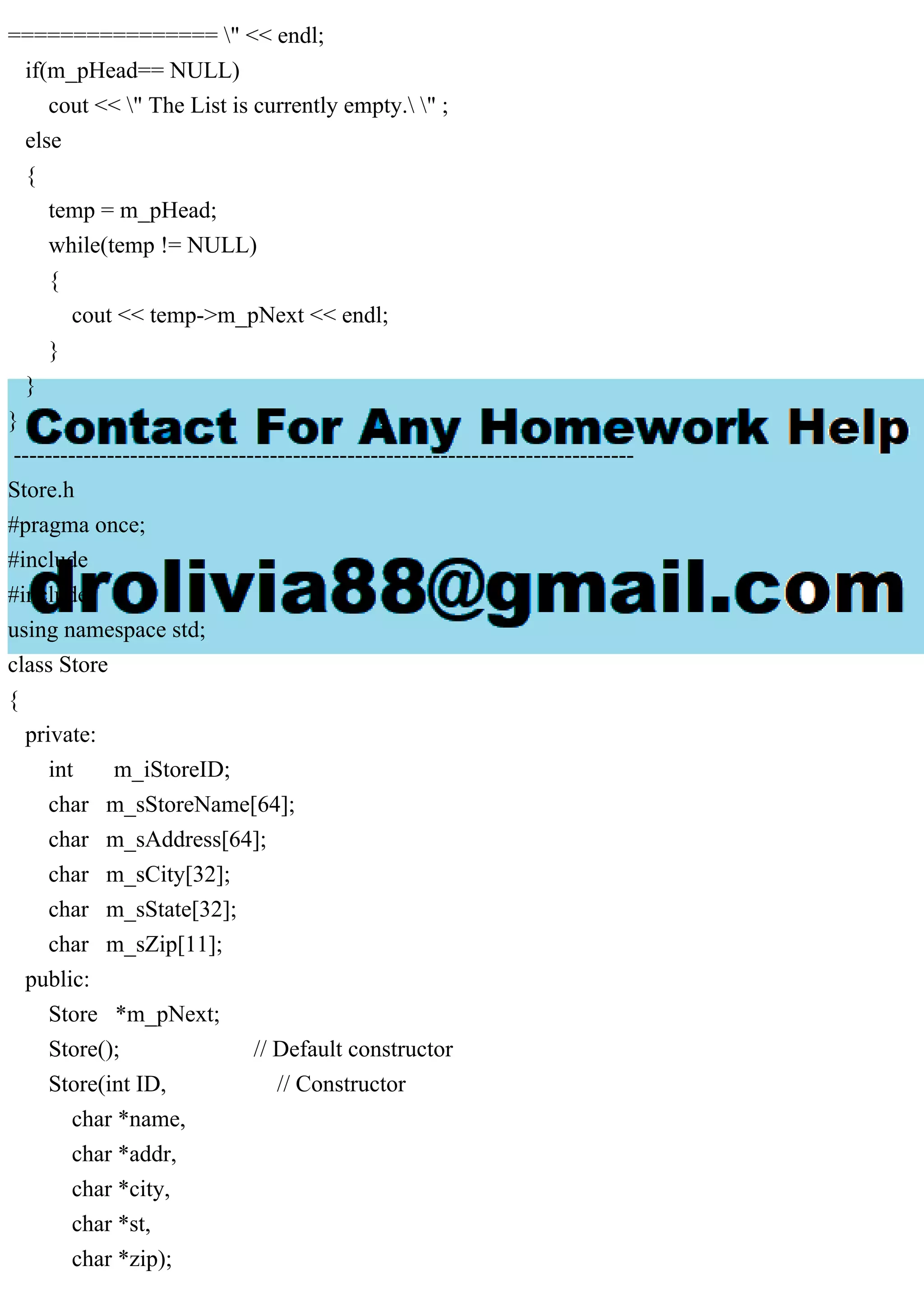 ================ " << endl;
if(m_pHead== NULL)
cout << " The List is currently empty. " ;
else
{
temp = m_pHead;
while(temp != NULL)
{
cout << temp->m_pNext << endl;
}
}
}
--------------------------------------------------------------------------------
Store.h
#pragma once;
#include
#include
using namespace std;
class Store
{
private:
int m_iStoreID;
char m_sStoreName[64];
char m_sAddress[64];
char m_sCity[32];
char m_sState[32];
char m_sZip[11];
public:
Store *m_pNext;
Store(); // Default constructor
Store(int ID, // Constructor
char *name,
char *addr,
char *city,
char *st,
char *zip);
 