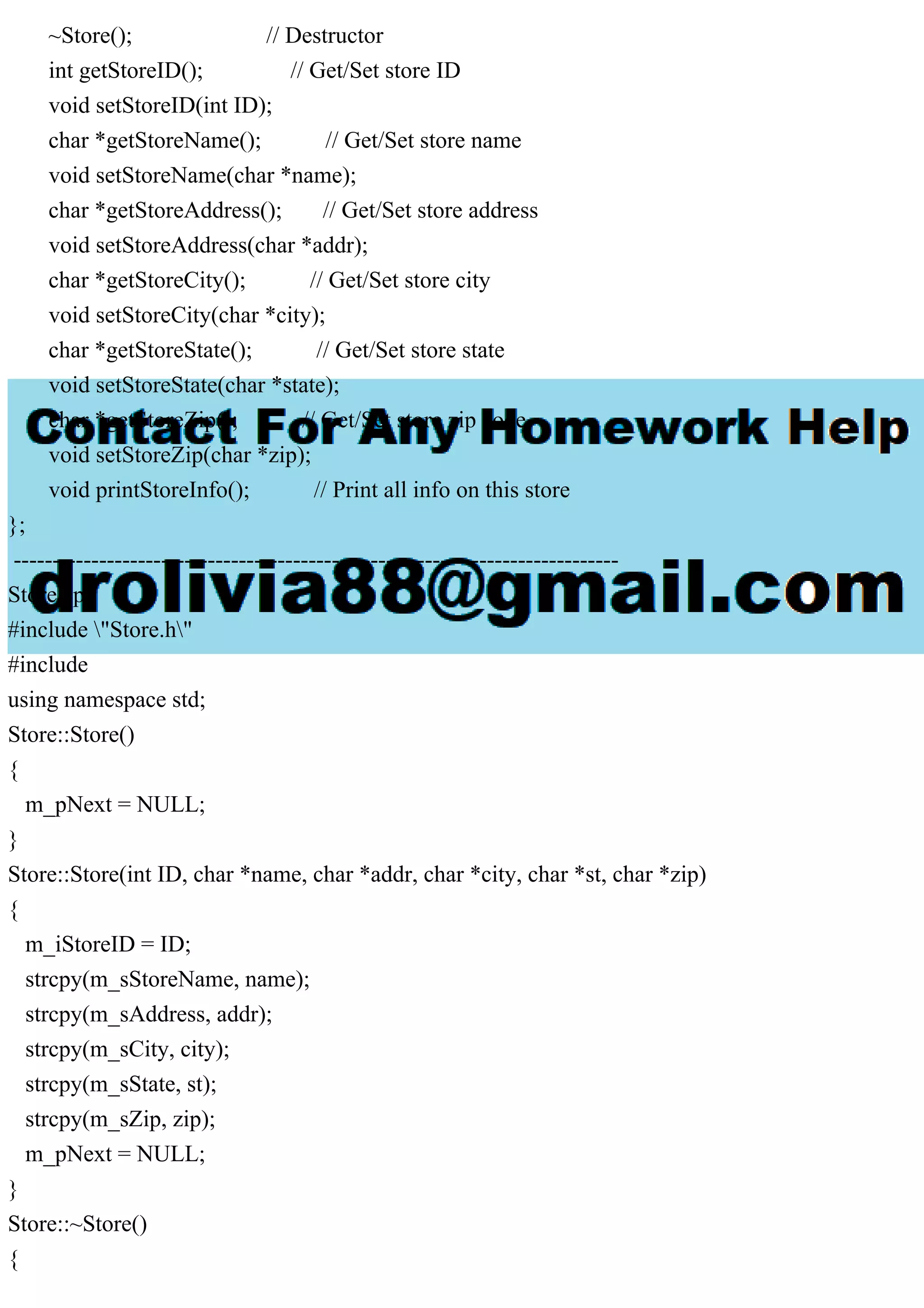 ~Store(); // Destructor
int getStoreID(); // Get/Set store ID
void setStoreID(int ID);
char *getStoreName(); // Get/Set store name
void setStoreName(char *name);
char *getStoreAddress(); // Get/Set store address
void setStoreAddress(char *addr);
char *getStoreCity(); // Get/Set store city
void setStoreCity(char *city);
char *getStoreState(); // Get/Set store state
void setStoreState(char *state);
char *getStoreZip(); // Get/Set store zip code
void setStoreZip(char *zip);
void printStoreInfo(); // Print all info on this store
};
------------------------------------------------------------------------------
Store.cpp
#include "Store.h"
#include
using namespace std;
Store::Store()
{
m_pNext = NULL;
}
Store::Store(int ID, char *name, char *addr, char *city, char *st, char *zip)
{
m_iStoreID = ID;
strcpy(m_sStoreName, name);
strcpy(m_sAddress, addr);
strcpy(m_sCity, city);
strcpy(m_sState, st);
strcpy(m_sZip, zip);
m_pNext = NULL;
}
Store::~Store()
{
 