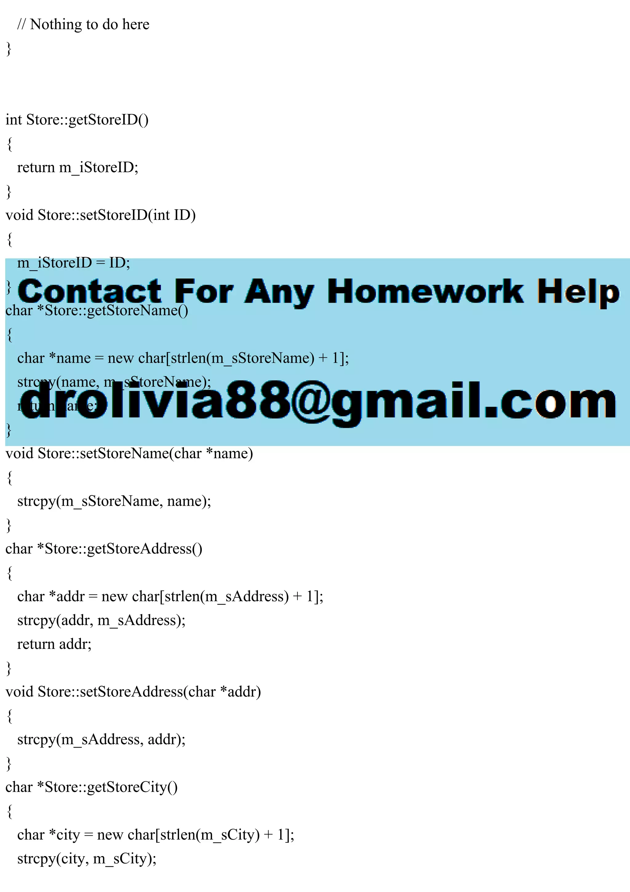 // Nothing to do here
}
int Store::getStoreID()
{
return m_iStoreID;
}
void Store::setStoreID(int ID)
{
m_iStoreID = ID;
}
char *Store::getStoreName()
{
char *name = new char[strlen(m_sStoreName) + 1];
strcpy(name, m_sStoreName);
return name;
}
void Store::setStoreName(char *name)
{
strcpy(m_sStoreName, name);
}
char *Store::getStoreAddress()
{
char *addr = new char[strlen(m_sAddress) + 1];
strcpy(addr, m_sAddress);
return addr;
}
void Store::setStoreAddress(char *addr)
{
strcpy(m_sAddress, addr);
}
char *Store::getStoreCity()
{
char *city = new char[strlen(m_sCity) + 1];
strcpy(city, m_sCity);
 