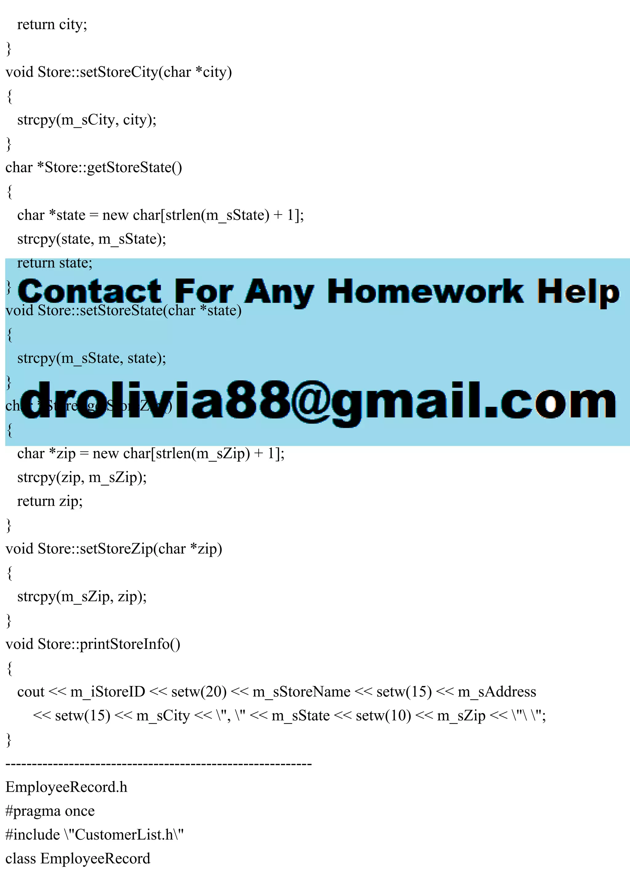 return city;
}
void Store::setStoreCity(char *city)
{
strcpy(m_sCity, city);
}
char *Store::getStoreState()
{
char *state = new char[strlen(m_sState) + 1];
strcpy(state, m_sState);
return state;
}
void Store::setStoreState(char *state)
{
strcpy(m_sState, state);
}
char *Store::getStoreZip()
{
char *zip = new char[strlen(m_sZip) + 1];
strcpy(zip, m_sZip);
return zip;
}
void Store::setStoreZip(char *zip)
{
strcpy(m_sZip, zip);
}
void Store::printStoreInfo()
{
cout << m_iStoreID << setw(20) << m_sStoreName << setw(15) << m_sAddress
<< setw(15) << m_sCity << ", " << m_sState << setw(10) << m_sZip << " ";
}
----------------------------------------------------------
EmployeeRecord.h
#pragma once
#include "CustomerList.h"
class EmployeeRecord
 