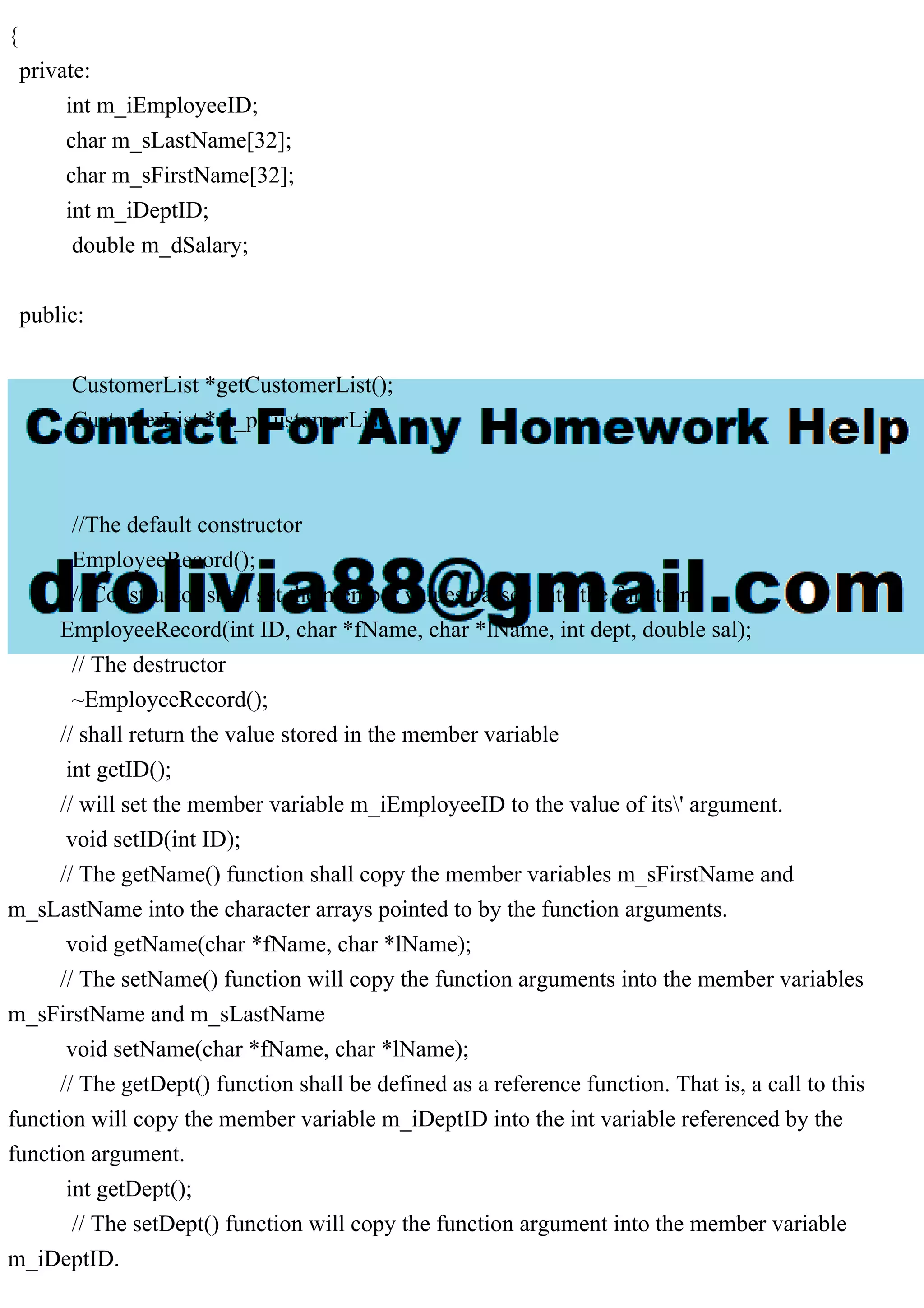 {
private:
int m_iEmployeeID;
char m_sLastName[32];
char m_sFirstName[32];
int m_iDeptID;
double m_dSalary;
public:
CustomerList *getCustomerList();
CustomerList *m_pCustomerList;
//The default constructor
EmployeeRecord();
// Constructor shall set the member values passed into the function.
EmployeeRecord(int ID, char *fName, char *lName, int dept, double sal);
// The destructor
~EmployeeRecord();
// shall return the value stored in the member variable
int getID();
// will set the member variable m_iEmployeeID to the value of its' argument.
void setID(int ID);
// The getName() function shall copy the member variables m_sFirstName and
m_sLastName into the character arrays pointed to by the function arguments.
void getName(char *fName, char *lName);
// The setName() function will copy the function arguments into the member variables
m_sFirstName and m_sLastName
void setName(char *fName, char *lName);
// The getDept() function shall be defined as a reference function. That is, a call to this
function will copy the member variable m_iDeptID into the int variable referenced by the
function argument.
int getDept();
// The setDept() function will copy the function argument into the member variable
m_iDeptID.
 