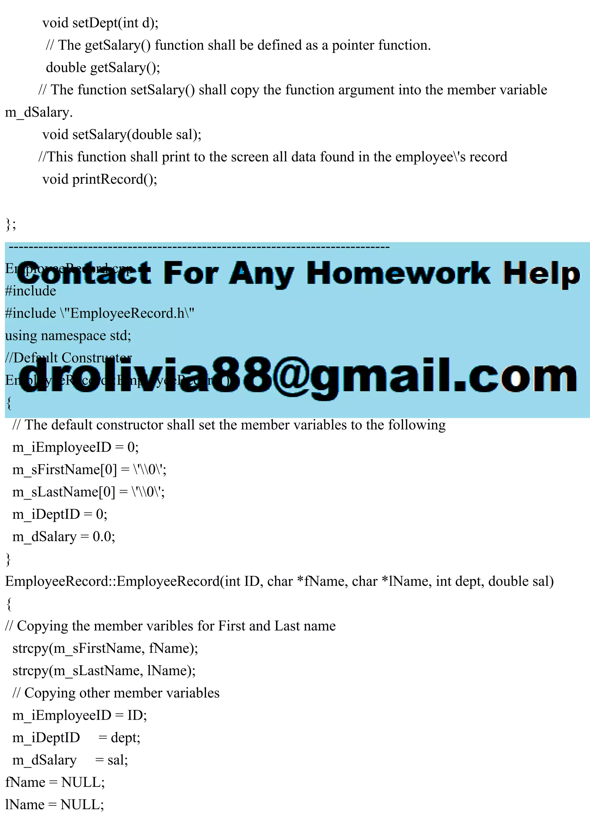 void setDept(int d);
// The getSalary() function shall be defined as a pointer function.
double getSalary();
// The function setSalary() shall copy the function argument into the member variable
m_dSalary.
void setSalary(double sal);
//This function shall print to the screen all data found in the employee's record
void printRecord();
};
-----------------------------------------------------------------------------
EmployeeRecord.cpp
#include
#include "EmployeeRecord.h"
using namespace std;
//Default Constructor
EmployeeRecord::EmployeeRecord()
{
// The default constructor shall set the member variables to the following
m_iEmployeeID = 0;
m_sFirstName[0] = '0';
m_sLastName[0] = '0';
m_iDeptID = 0;
m_dSalary = 0.0;
}
EmployeeRecord::EmployeeRecord(int ID, char *fName, char *lName, int dept, double sal)
{
// Copying the member varibles for First and Last name
strcpy(m_sFirstName, fName);
strcpy(m_sLastName, lName);
// Copying other member variables
m_iEmployeeID = ID;
m_iDeptID = dept;
m_dSalary = sal;
fName = NULL;
lName = NULL;
 