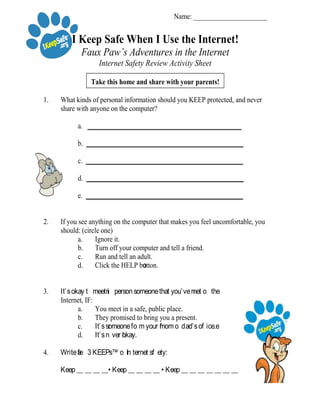 Name: ______________________
I Keep Safe When I Use the Internet!
Faux Paw’s Adventures in the Internet
Internet Safety Review Activity Sheet
Take this home and share with your parents!
1. What kinds of personal information should you KEEP protected, and never
share with anyone on the computer?
a. ______________________________________________
b. _______________________________________________
c. _______________________________________________
d. _______________________________________________
e. _______________________________________________
2. If you see anything on the computer that makes you feel uncomfortable, you
should: (circle one)
a. Ignore it.
b. Turn off your computer and tell a friend.
c. Run and tell an adult.
d. Click the HELP button.
3. It’s okay t
o
 meet in  person someone that you’ve met on  the
Internet, IF:
a. You meet in a safe, public place.
b. They promised to bring you a present.
c. It’s someone fr o m your mom or  dad’s of f ice.
d. It’s n
e
ver okay.
4. Write t
h
e  3 KEEPs™ of  In ternet sa f ety:
Keep __ __ __ __• Keep __ __ __ __ • Keep __ __ __ __ __ __ __
© 2
0
06  In ternet Keep Safe Coalition. “Faux Paw”, “F aux Paw th e  Techno Cat”, “the Techno Cat”, “iKeepSafe”, “I nternet Keep Safe Coalition”;;  the 
stylized six-toed paw print;;  and the slogan, “Keep Safe.  Keep Away.  Keep Telling.” are legally protected se rvice marks and trademarks of the Internet
Keep Safe Coalition.
This document may be copied, courtesy of iKeepSafeSM,
for incidental and classroom use, provided that this notice appear on each copy.
 