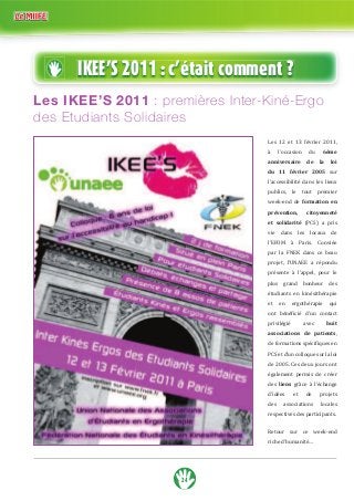 IKEE’S 2011 : c’était comment ? 
Les IKEE’S 2011 : premières Inter-Kiné-Ergo 
des Etudiants Solidaires 
24 
Les 12 et 13 février 2011, 
à l’occasion du 6ème 
anniversaire de la loi 
du 11 février 2005 sur 
l’accessibilité dans les lieux 
publics, le tout premier 
week-end de formation en 
prévention, citoyenneté 
et solidarité (PCS) a pris 
vie dans les locaux de 
l’EFOM à Paris. Conviée 
par la FNEK dans ce beau 
projet, l’UNAEE a répondu 
présente à l’appel, pour le 
plus grand bonheur des 
étudiants en kinésithérapie 
et en ergothérapie qui 
‘– „±±ϐ‹…‹± †ǯ— …‘–ƒ…– 
privilégié avec huit 
associations de patients, 
†‡ˆ‘”ƒ–‹‘••’±…‹ϐ‹“—‡•‡ 
PCS et d’un colloque sur la loi 
de 2005. Ces deux jours ont 
également permis de créer 
des liens grâce à l’échange 
d’idées et de projets 
des associations locales 
respectives des participants. 
Retour sur ce week-end 
riche d’humanité… 
 