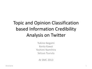 Topic and Opinion Classification
based Information Credibility
Analysis on Twitter
Yukino Ikegami
Kenta Kawai
Yoshimi Namihira
Setsuo Tsuruta
At SMC 2013
2013/10/16 1
 