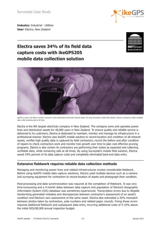 Surveylab Case Study


Industry: Industrial - Utilities
User: Electra, New Zealand




Electra saves 34% of its field data
capture costs with ikeGPS205
mobile data collection solution




ikeGPS is used in the field to monitor contractor’s work performance and locate network assets. By using Surveylab’s mobile field solution, Electra’s contractors collect verifiable
data, while remaining safe at all times.



Electra is the 8th largest electricity company in New Zealand. The company owns and operates power
lines and distribution assets for 40,000 users in New Zealand. To ensure quality and reliable service is
delivered to its customers, Electra is dedicated to maintain, monitor and manage its infrastructure in a
professional manner. Electra uses ikeGPS mobile solution to record location and condition of all network
assets, verifies high quality data is captured by field contractors, record the before and after condition
of repairs to check contractors work and monitor tree growth over time to plan cost effective pruning
programs. Electra is also certain its contractors are performing their duties as expected and collecting
verifiable data, while remaining safe at all times. By using Surveylab’s mobile field solution, Electra
saved 34% percent of its data capture costs and completely eliminated back-end data entry.


Extensive fieldwork requires reliable data collection methods
Managing and monitoring power lines and related infrastructures involve considerable fieldwork.
Before using ikeGPS mobile data capture solutions, Electra used multiple devices such as a camera
and surveying equipment for contractors to record location of assets and photograph their condition.

Post-processing and data synchronization was required at the completion of fieldwork. It was very
time-consuming and a 4-month delay between data capture and population of Electra’s Geographic
Information System (GIS) database was sometimes experienced. Transcription errors due to illegible
handwriting generated mistakes and discrepancies between contractor’s assessment of an asset’s
condition and Electra’s own assessment of the same asset. Electra also estimated a 20% mismatch
between photos taken by contractors, pole numbers and related paper records. Fixing these errors
required additional fieldwork and subsequent data entry, incurring additional costs of 5-10% above
the initial NZ$180,000 annual inspection budget.


ikeGPS website - CS Electra Final Ex Comments                                              1|3                                                                       January 2011
 