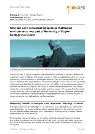 Surveylab Case Study


Industry: Environmental – Geologic Mapping
ikeGPS solution: ikeGPS205
User: Department of Geology, University of Dayton, Ohio, USA




Safe and easy geological mapping in challenging
environments now part of University of Dayton
Geology curriculum




Dr. Allen McGrew, Chair of the Geology Department at the University of Dayton in New Zealand, recording geologic data in the field using a handheld ikeGPS205 unit
(image courtesy Brian Joyce).



Over are the days of manual calculations, wet notebooks and wandering in precarious weather and
locations on geology field trips. With today’s advances in field mapping technology, only one rugged
handheld GPS system is required to map geological features, take field notes and efficiently link the
captured data to an office master database. The University of Dayton in Ohio, USA, has been successfully
trialling and using ikeGPS205 for field and course work since 2009. The remarkably integrated and
simple-to-use features of Surveylab’s ikeGPS and its remote data capture capabilities from a single
location have contributed to help students visualize geologic processes, while speeding the fieldwork data
post-processing and mapping stages. ikeGPS assists in consistently collecting reliable field data in rugged
environments. By teaching students the latest field mapping technologies, the University of Dayton is
preparing more and more students to the workforce each year.



Integrating new GPS technologies in the Department of Geology curriculum
Field trips have always been the highlight of any Earth Science course. Students can see for themselves
evolving landscapes and how the underlying geology shapes and influences the surface environment.
At university level, geology students are taught how to identify different geologic formations, measure
and record how and where they occur.

Traditional data collection of surface and sub-surface geologic formations and capturing standard
structural geologic data such as pitch, strike and dip is still mostly carried out with analog instruments
such as the Brunton compass. And, as with most manual procedures, errors can and do enter into
the equation.

ikeGPS website - CS Geological Final Ex Comments                                        1|6                                                                   January 2011
 