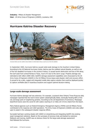 Surveylab Case Study


Industry: Military & Disaster Management
User: US Army Corps of Engineers (USACE), Louisiana, USA




Hurricane Katrina Disaster Recovery




Hurricane Katrina was the costliest natural disaster of United States history, as well as one of the five deadliest.




In September 2005, Hurricane Katrina caused wide-scale damage to the Southern United States.
According to the US National Hurricane Center, Katrina was the costliest natural disaster, as well as one
of the five deadliest hurricanes in the country’s history. It caused severe destruction and loss of life along
the Gulf coast from central Florida to Texas, much of it due to the storm surge. Property damage was
estimated at $81 billion (2005 USD). ikeGPS’s damage assessment capabilities were showcased by the US
Army Corps of Engineers (USACE) in the US Military Forces large-scale disaster relief and recovery effort.
It proved to be a safe, rugged and integrated mobile data capture solution that could be deployed quickly
to capture verifiable data in hazardous locations and support optimal decision-making.




Large-scale damage assessment

Hurricane Katrina damage trail was extensive. For example, Louisiana’s New Orleans Times-Picayune daily
newspaper reported that the town’s levee system catastrophically failed, eventually flooding 80% of the
city and large parts of neighboring parishes. According to the US Department of Commerce, Mississippi
beachfront towns were the worst hit with waters reaching 6–12 miles (10–19 km) inland from the beach.

Many federal agencies such as Federal Emergency Management Agency (FEMA) and US Military Forces
contributed to the response and relief operations. The Army Corps of Engineers (USACE) were also called
upon to assist in the subsequent disaster response efforts.

Surveylab had been working closely with USACE on streamlining and integrating ikeGPS into existing
asset management solutions. Based on the successes of previous trials and backed by extensive
fieldwork and training, ikeGPS was an obvious choice for the large-scale damage assessment
that followed the hurricane.



ikeGPS website - CS Final Ex Comments                                                      1|3                         January 2011
 
