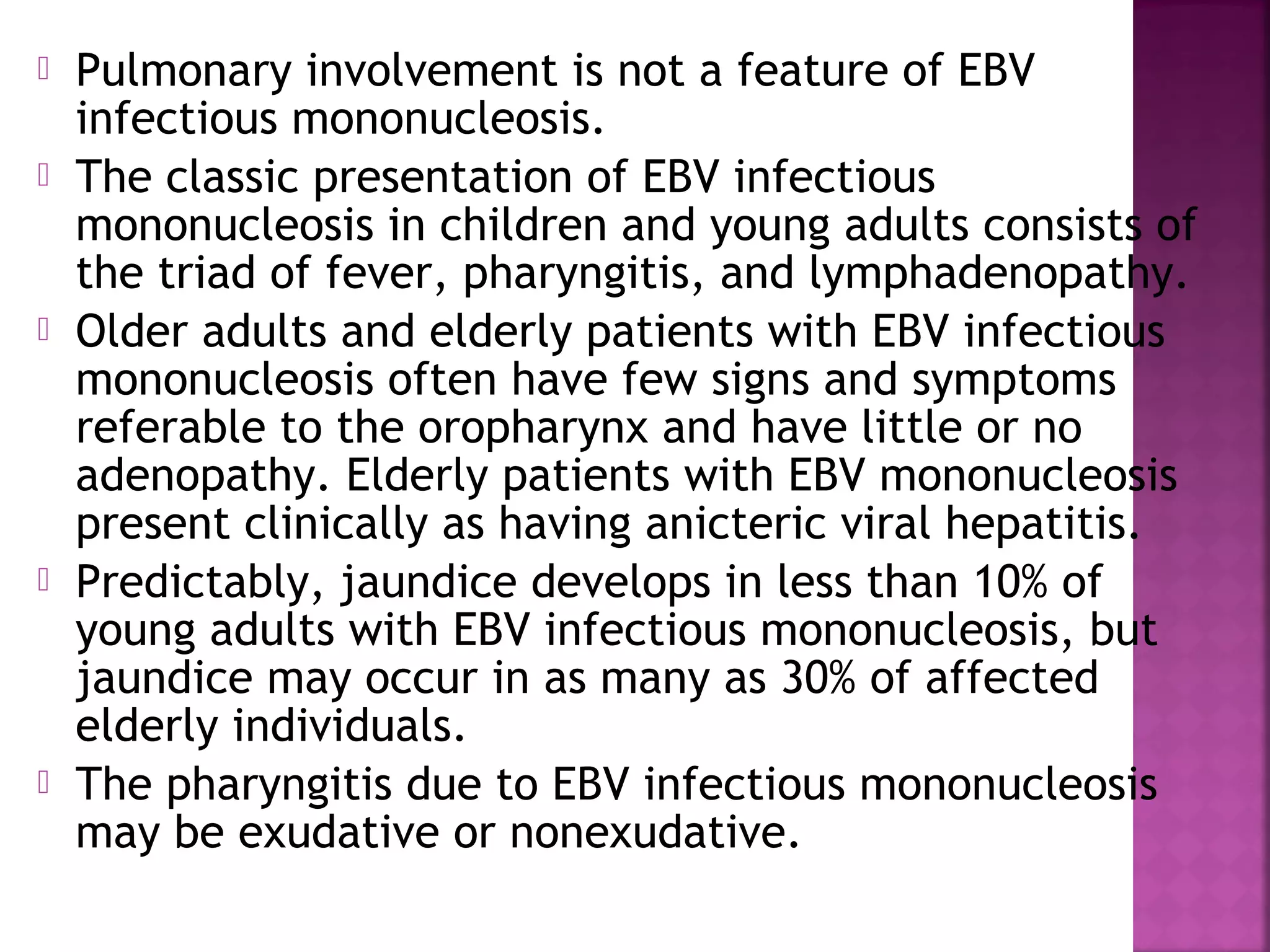  Pulmonary involvement is not a feature of EBV
infectious mononucleosis.
The classic presentation of EBV infectious
mononucleosis in children and young adults consists of
the triad of fever, pharyngitis, and lymphadenopathy.
Older adults and elderly patients with EBV infectious
mononucleosis often have few signs and symptoms
referable to the oropharynx and have little or no
adenopathy. Elderly patients with EBV mononucleosis
present clinically as having anicteric viral hepatitis.
Predictably, jaundice develops in less than 10% of
young adults with EBV infectious mononucleosis, but
jaundice may occur in as many as 30% of affected
elderly individuals.
The pharyngitis due to EBV infectious mononucleosis
may be exudative or nonexudative.