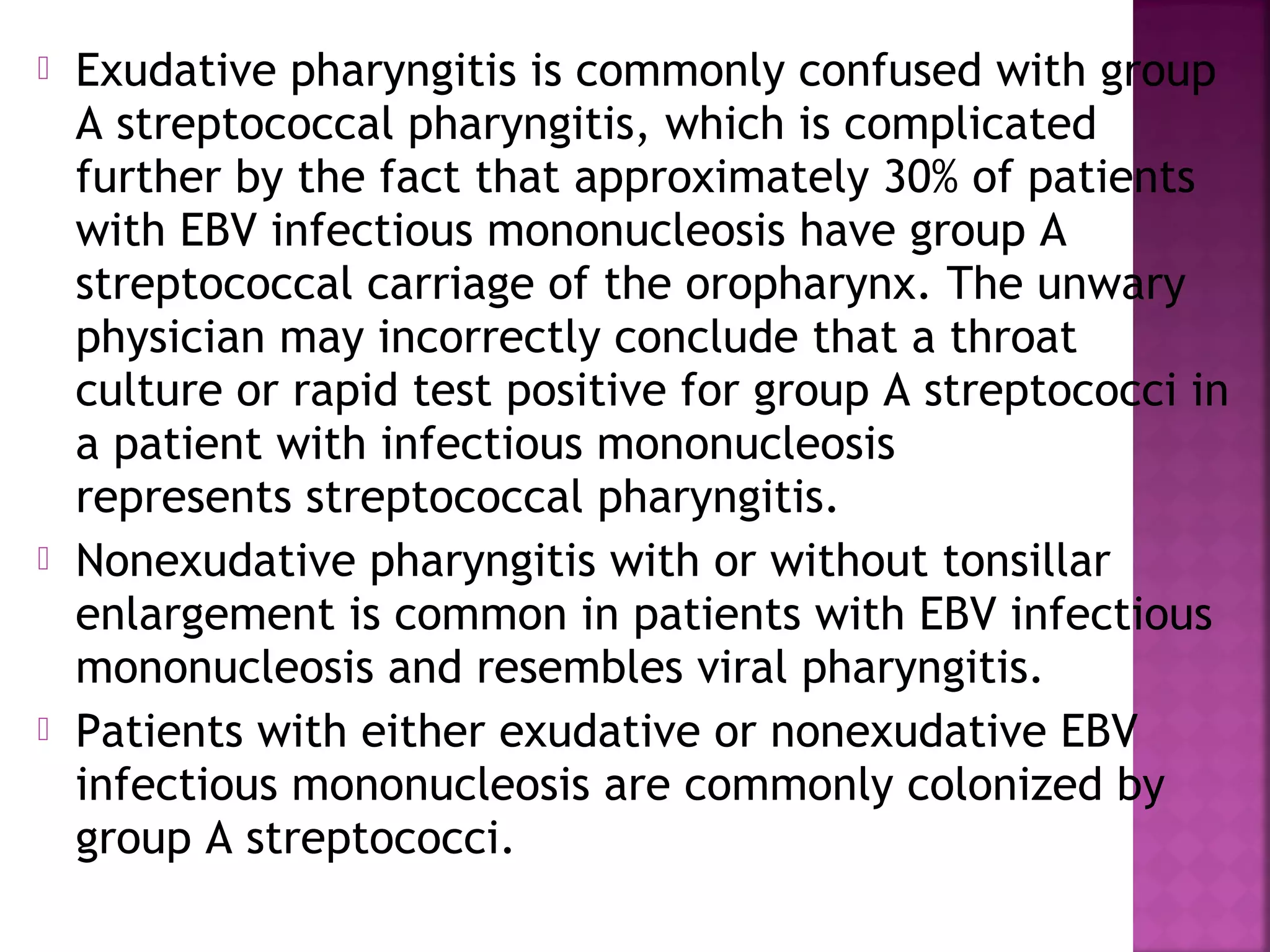  Exudative pharyngitis is commonly confused with group
A streptococcal pharyngitis, which is complicated
further by the fact that approximately 30% of patients
with EBV infectious mononucleosis have group A
streptococcal carriage of the oropharynx. The unwary
physician may incorrectly conclude that a throat
culture or rapid test positive for group A streptococci in
a patient with infectious mononucleosis
represents streptococcal pharyngitis.
Nonexudative pharyngitis with or without tonsillar
enlargement is common in patients with EBV infectious
mononucleosis and resembles viral pharyngitis.
Patients with either exudative or nonexudative EBV
infectious mononucleosis are commonly colonized by
group A streptococci.