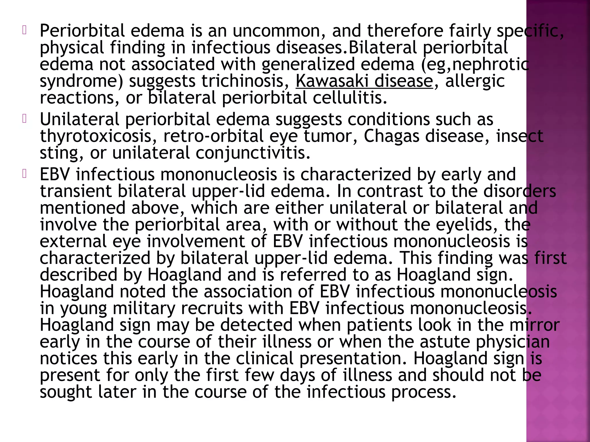  Periorbital edema is an uncommon, and therefore fairly specific,
physical finding in infectious diseases.Bilateral periorbital
edema not associated with generalized edema (eg,nephrotic
syndrome) suggests trichinosis, Kawasaki disease, allergic
reactions, or bilateral periorbital cellulitis.
Unilateral periorbital edema suggests conditions such as
thyrotoxicosis, retro-orbital eye tumor, Chagas disease, insect
sting, or unilateral conjunctivitis.
EBV infectious mononucleosis is characterized by early and
transient bilateral upper-lid edema. In contrast to the disorders
mentioned above, which are either unilateral or bilateral and
involve the periorbital area, with or without the eyelids, the
external eye involvement of EBV infectious mononucleosis is
characterized by bilateral upper-lid edema. This finding was first
described by Hoagland and is referred to as Hoagland sign.
Hoagland noted the association of EBV infectious mononucleosis
in young military recruits with EBV infectious mononucleosis.
Hoagland sign may be detected when patients look in the mirror
early in the course of their illness or when the astute physician
notices this early in the clinical presentation. Hoagland sign is
present for only the first few days of illness and should not be
sought later in the course of the infectious process.