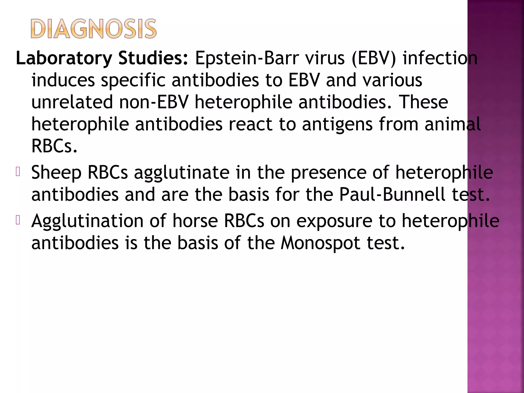 Laboratory Studies: Epstein-Barr virus (EBV) infection
induces specific antibodies to EBV and various
unrelated non-EBV heterophile antibodies. These
heterophile antibodies react to antigens from animal
RBCs.
Sheep RBCs agglutinate in the presence of heterophile
antibodies and are the basis for the Paul-Bunnell test.
Agglutination of horse RBCs on exposure to heterophile
antibodies is the basis of the Monospot test.