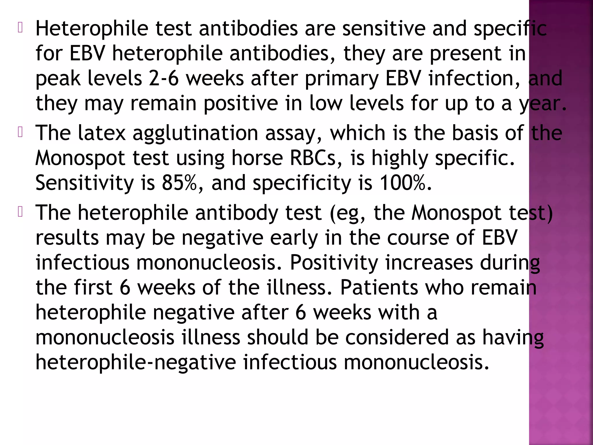  Heterophile test antibodies are sensitive and specific
for EBV heterophile antibodies, they are present in
peak levels 2-6 weeks after primary EBV infection, and
they may remain positive in low levels for up to a year.
The latex agglutination assay, which is the basis of the
Monospot test using horse RBCs, is highly specific.
Sensitivity is 85%, and specificity is 100%.
The heterophile antibody test (eg, the Monospot test)
results may be negative early in the course of EBV
infectious mononucleosis. Positivity increases during
the first 6 weeks of the illness. Patients who remain
heterophile negative after 6 weeks with a
mononucleosis illness should be considered as having
heterophile-negative infectious mononucleosis.