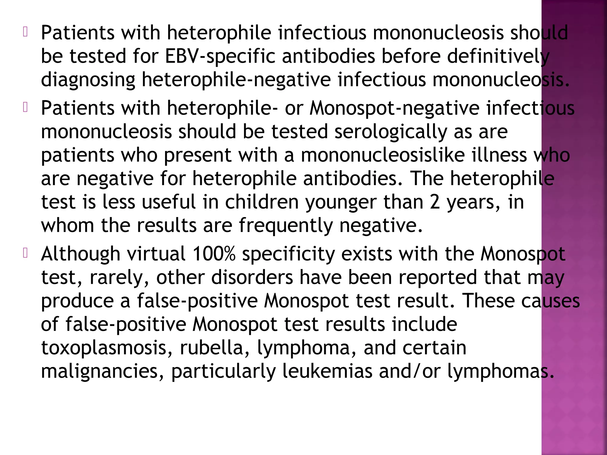  Patients with heterophile infectious mononucleosis should
be tested for EBV-specific antibodies before definitively
diagnosing heterophile-negative infectious mononucleosis.
Patients with heterophile- or Monospot-negative infectious
mononucleosis should be tested serologically as are
patients who present with a mononucleosislike illness who
are negative for heterophile antibodies. The heterophile
test is less useful in children younger than 2 years, in
whom the results are frequently negative.
Although virtual 100% specificity exists with the Monospot
test, rarely, other disorders have been reported that may
produce a false-positive Monospot test result. These causes
of false-positive Monospot test results include
toxoplasmosis, rubella, lymphoma, and certain
malignancies, particularly leukemias and/or lymphomas.
