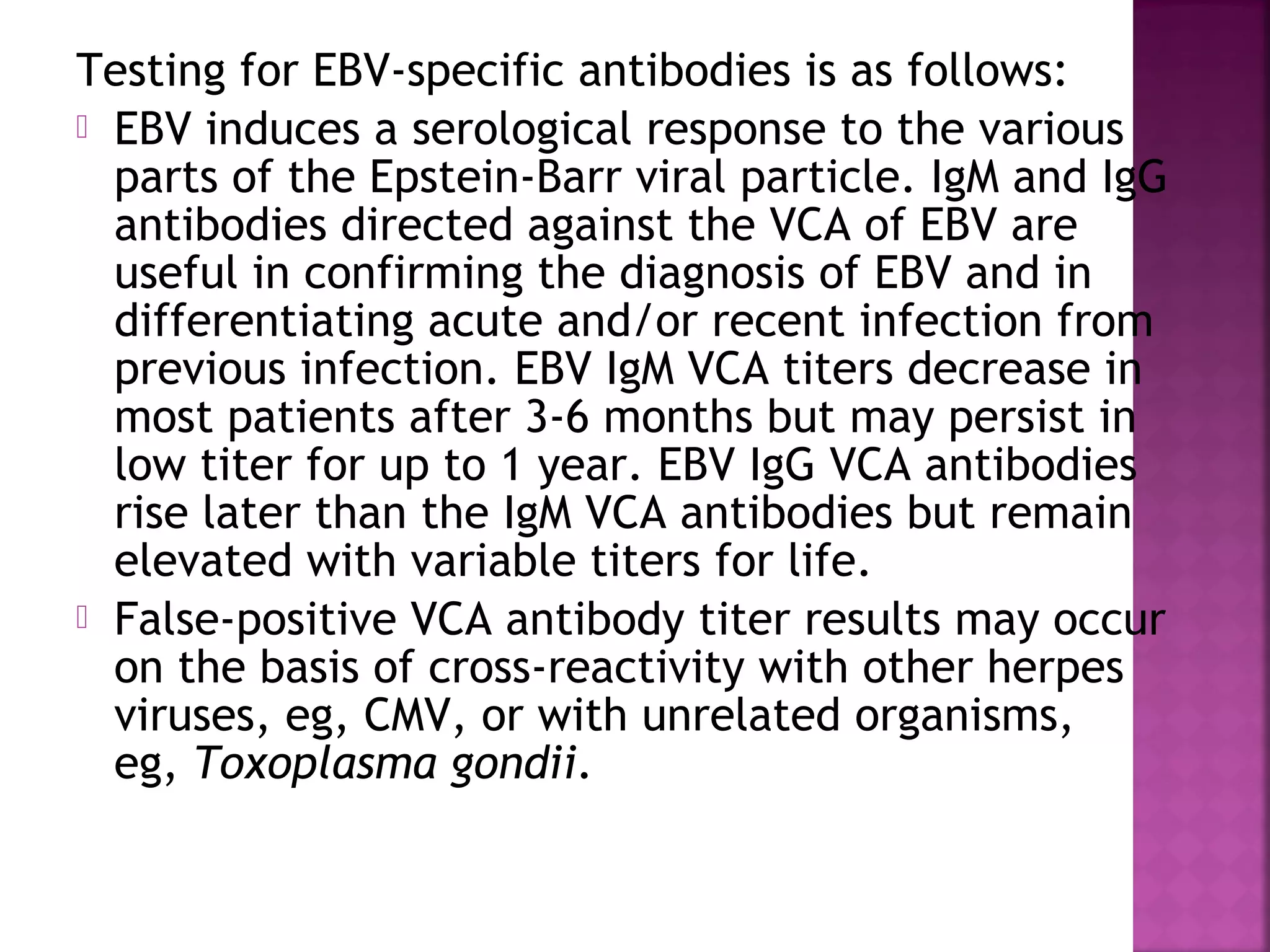 Testing for EBV-specific antibodies is as follows:
EBV induces a serological response to the various
parts of the Epstein-Barr viral particle. IgM and IgG
antibodies directed against the VCA of EBV are
useful in confirming the diagnosis of EBV and in
differentiating acute and/or recent infection from
previous infection. EBV IgM VCA titers decrease in
most patients after 3-6 months but may persist in
low titer for up to 1 year. EBV IgG VCA antibodies
rise later than the IgM VCA antibodies but remain
elevated with variable titers for life.
False-positive VCA antibody titer results may occur
on the basis of cross-reactivity with other herpes
viruses, eg, CMV, or with unrelated organisms,
eg, Toxoplasma gondii.