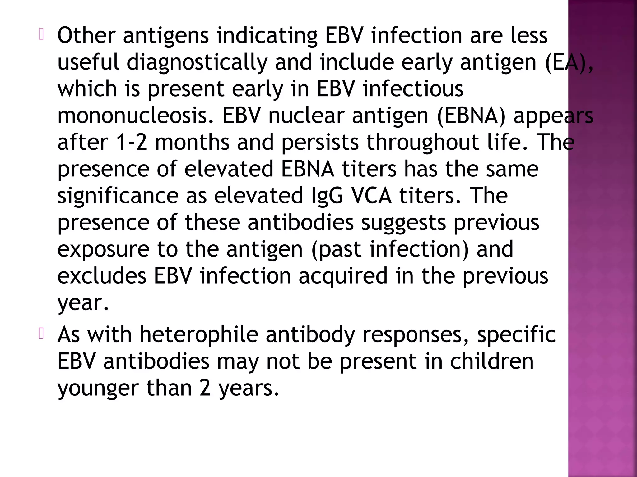  Other antigens indicating EBV infection are less
useful diagnostically and include early antigen (EA),
which is present early in EBV infectious
mononucleosis. EBV nuclear antigen (EBNA) appears
after 1-2 months and persists throughout life. The
presence of elevated EBNA titers has the same
significance as elevated IgG VCA titers. The
presence of these antibodies suggests previous
exposure to the antigen (past infection) and
excludes EBV infection acquired in the previous
year.
As with heterophile antibody responses, specific
EBV antibodies may not be present in children
younger than 2 years.