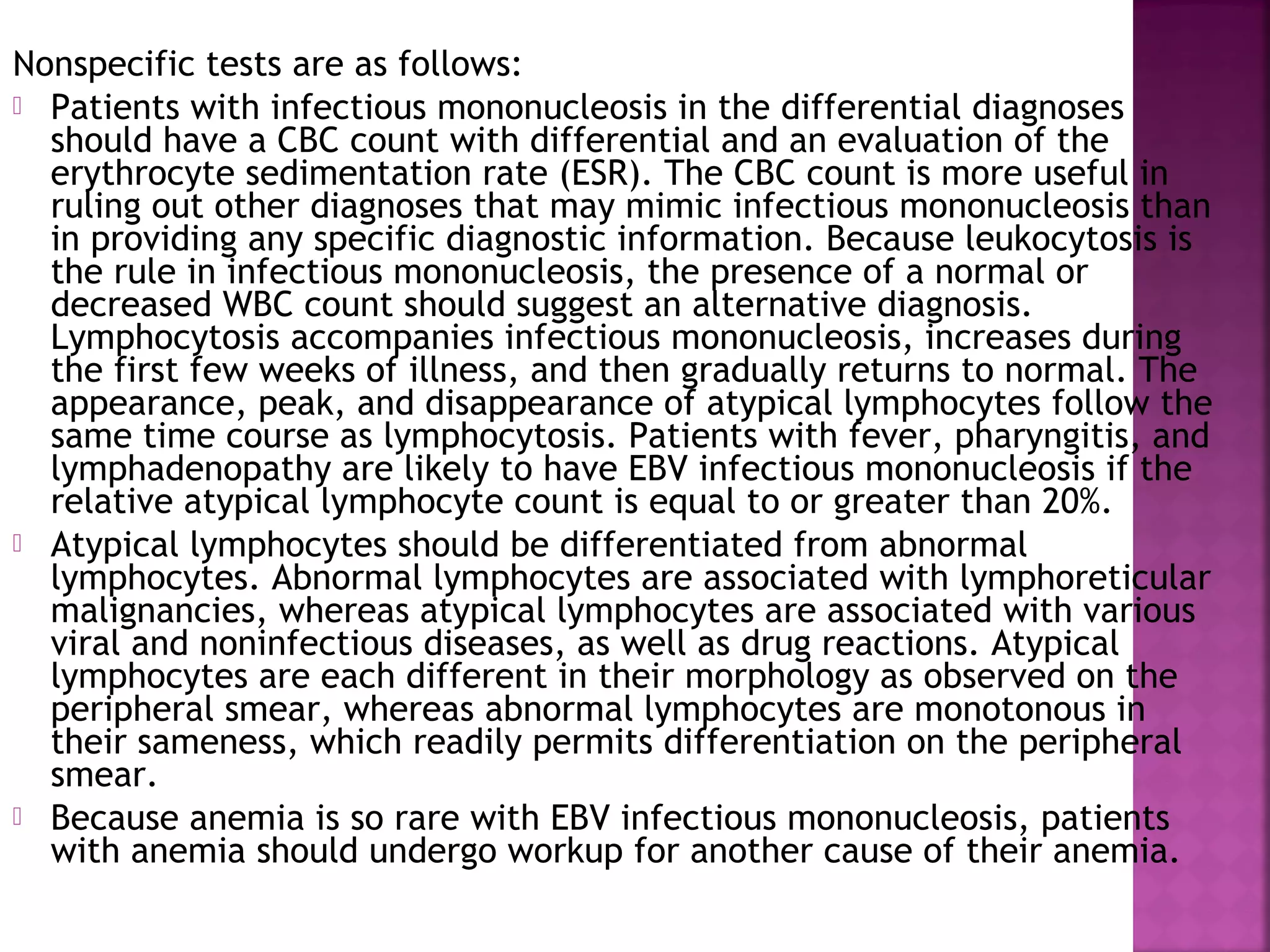 Nonspecific tests are as follows:
Patients with infectious mononucleosis in the differential diagnoses
should have a CBC count with differential and an evaluation of the
erythrocyte sedimentation rate (ESR). The CBC count is more useful in
ruling out other diagnoses that may mimic infectious mononucleosis than
in providing any specific diagnostic information. Because leukocytosis is
the rule in infectious mononucleosis, the presence of a normal or
decreased WBC count should suggest an alternative diagnosis.
Lymphocytosis accompanies infectious mononucleosis, increases during
the first few weeks of illness, and then gradually returns to normal. The
appearance, peak, and disappearance of atypical lymphocytes follow the
same time course as lymphocytosis. Patients with fever, pharyngitis, and
lymphadenopathy are likely to have EBV infectious mononucleosis if the
relative atypical lymphocyte count is equal to or greater than 20%.
Atypical lymphocytes should be differentiated from abnormal
lymphocytes. Abnormal lymphocytes are associated with lymphoreticular
malignancies, whereas atypical lymphocytes are associated with various
viral and noninfectious diseases, as well as drug reactions. Atypical
lymphocytes are each different in their morphology as observed on the
peripheral smear, whereas abnormal lymphocytes are monotonous in
their sameness, which readily permits differentiation on the peripheral
smear.
Because anemia is so rare with EBV infectious mononucleosis, patients
with anemia should undergo workup for another cause of their anemia.