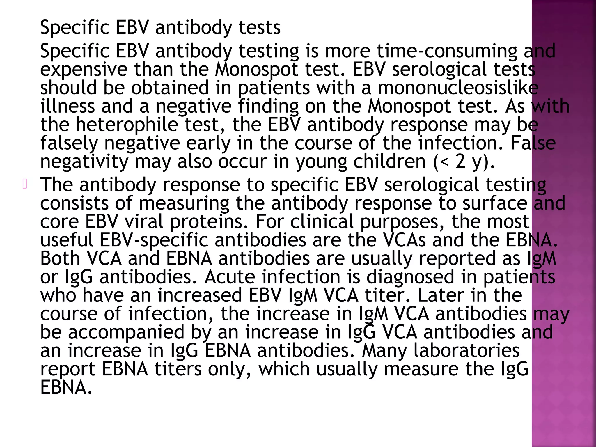 Specific EBV antibody tests
Specific EBV antibody testing is more time-consuming and
expensive than the Monospot test. EBV serological tests
should be obtained in patients with a mononucleosislike
illness and a negative finding on the Monospot test. As with
the heterophile test, the EBV antibody response may be
falsely negative early in the course of the infection. False
negativity may also occur in young children (< 2 y).
The antibody response to specific EBV serological testing
consists of measuring the antibody response to surface and
core EBV viral proteins. For clinical purposes, the most
useful EBV-specific antibodies are the VCAs and the EBNA.
Both VCA and EBNA antibodies are usually reported as IgM
or IgG antibodies. Acute infection is diagnosed in patients
who have an increased EBV IgM VCA titer. Later in the
course of infection, the increase in IgM VCA antibodies may
be accompanied by an increase in IgG VCA antibodies and
an increase in IgG EBNA antibodies. Many laboratories
report EBNA titers only, which usually measure the IgG
EBNA.