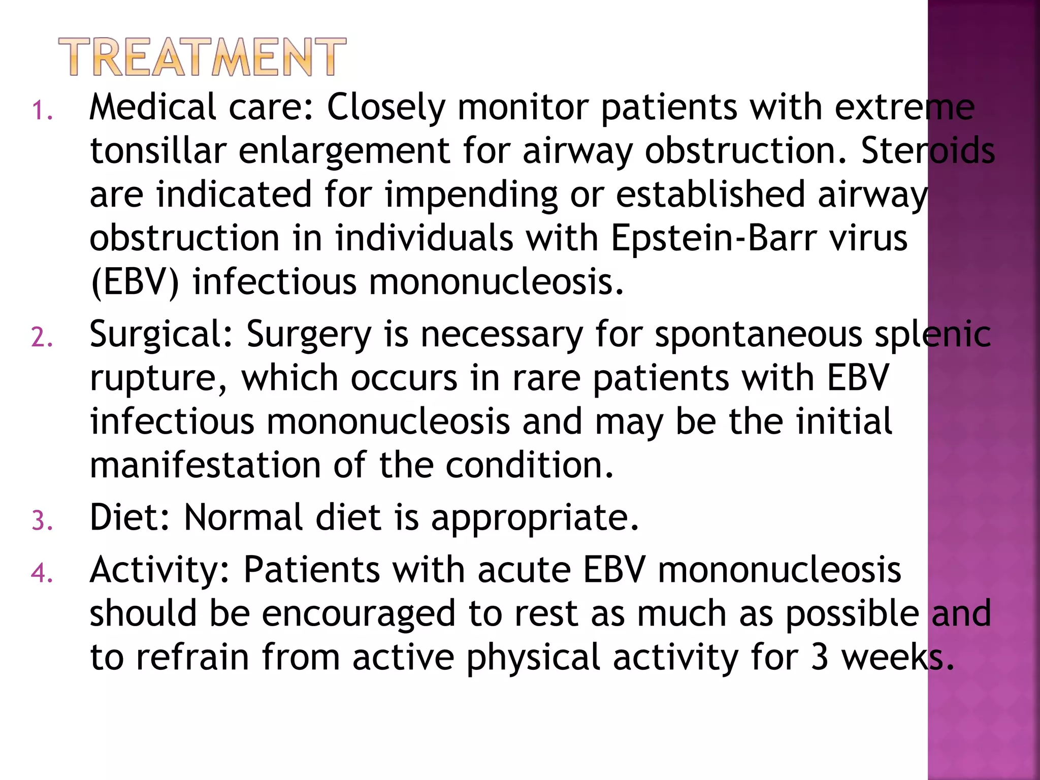 1. Medical care: Closely monitor patients with extreme
tonsillar enlargement for airway obstruction. Steroids
are indicated for impending or established airway
obstruction in individuals with Epstein-Barr virus
(EBV) infectious mononucleosis.
2. Surgical: Surgery is necessary for spontaneous splenic
rupture, which occurs in rare patients with EBV
infectious mononucleosis and may be the initial
manifestation of the condition.
3. Diet: Normal diet is appropriate.
4. Activity: Patients with acute EBV mononucleosis
should be encouraged to rest as much as possible and
to refrain from active physical activity for 3 weeks.