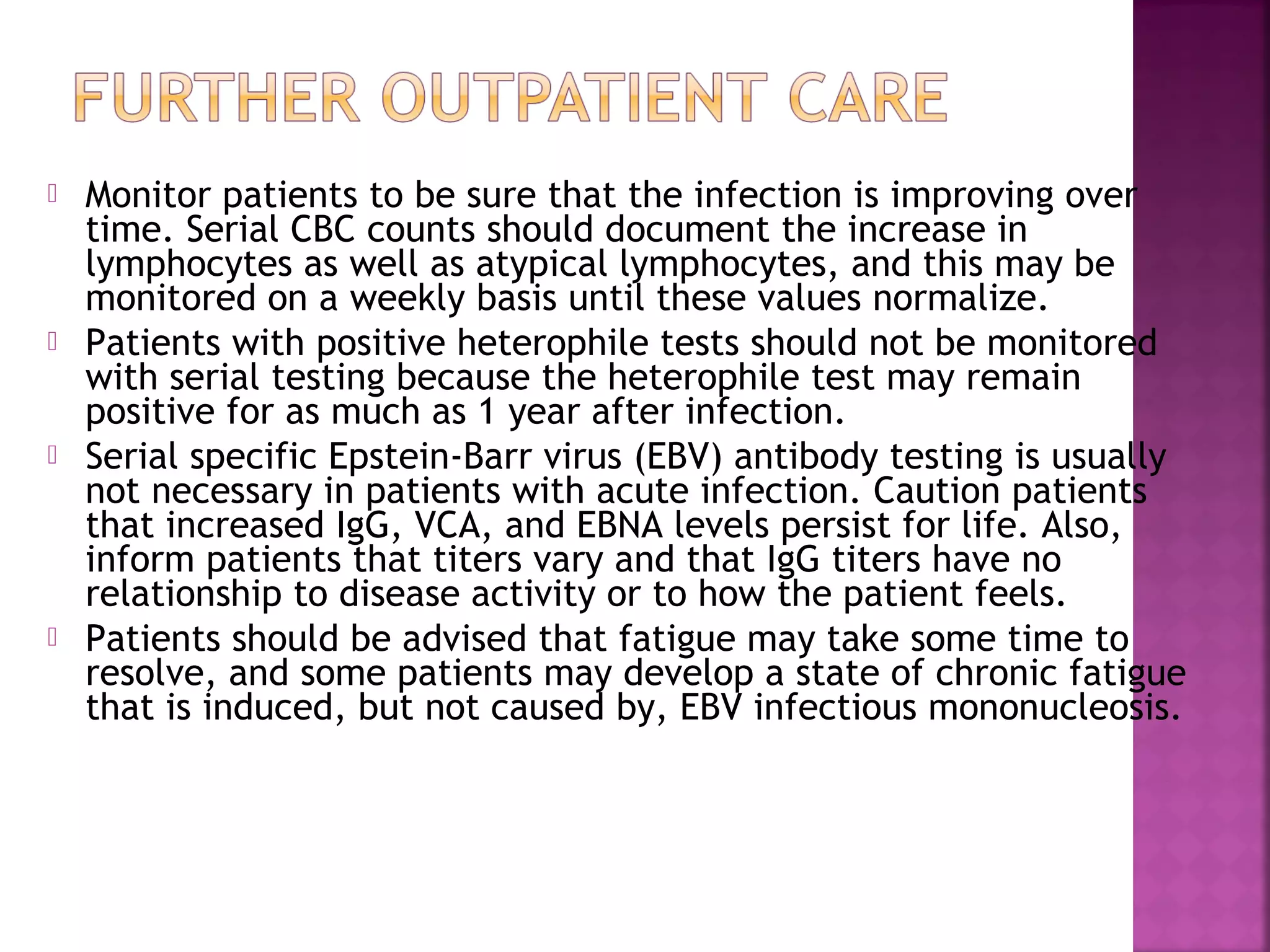  Monitor patients to be sure that the infection is improving over
time. Serial CBC counts should document the increase in
lymphocytes as well as atypical lymphocytes, and this may be
monitored on a weekly basis until these values normalize.
Patients with positive heterophile tests should not be monitored
with serial testing because the heterophile test may remain
positive for as much as 1 year after infection.
Serial specific Epstein-Barr virus (EBV) antibody testing is usually
not necessary in patients with acute infection. Caution patients
that increased IgG, VCA, and EBNA levels persist for life. Also,
inform patients that titers vary and that IgG titers have no
relationship to disease activity or to how the patient feels.
Patients should be advised that fatigue may take some time to
resolve, and some patients may develop a state of chronic fatigue
that is induced, but not caused by, EBV infectious mononucleosis.