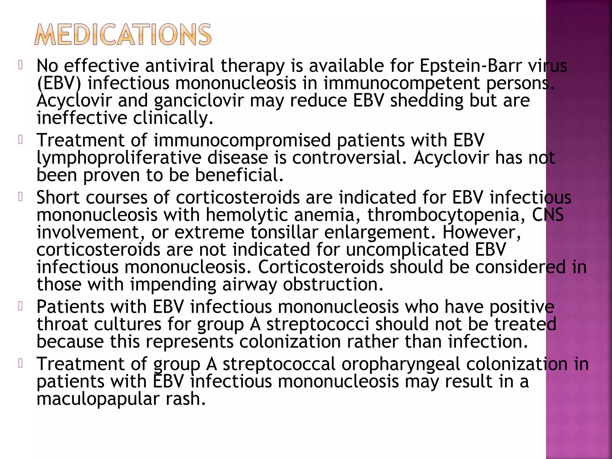  No effective antiviral therapy is available for Epstein-Barr virus
(EBV) infectious mononucleosis in immunocompetent persons.
Acyclovir and ganciclovir may reduce EBV shedding but are
ineffective clinically.
Treatment of immunocompromised patients with EBV
lymphoproliferative disease is controversial. Acyclovir has not
been proven to be beneficial.
Short courses of corticosteroids are indicated for EBV infectious
mononucleosis with hemolytic anemia, thrombocytopenia, CNS
involvement, or extreme tonsillar enlargement. However,
corticosteroids are not indicated for uncomplicated EBV
infectious mononucleosis. Corticosteroids should be considered in
those with impending airway obstruction.
Patients with EBV infectious mononucleosis who have positive
throat cultures for group A streptococci should not be treated
because this represents colonization rather than infection.
Treatment of group A streptococcal oropharyngeal colonization in
patients with EBV infectious mononucleosis may result in a
maculopapular rash.