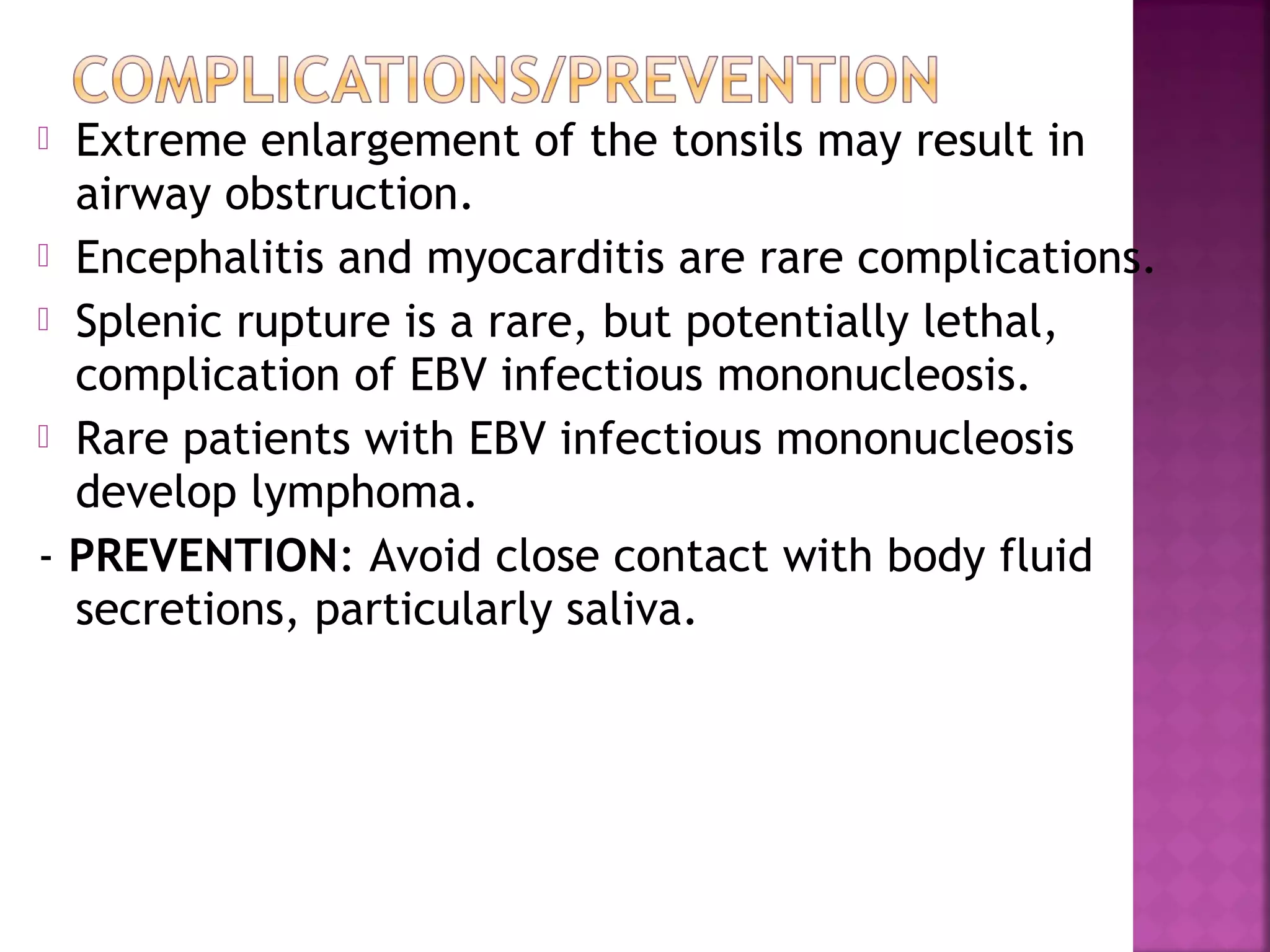  Extreme enlargement of the tonsils may result in
airway obstruction.
Encephalitis and myocarditis are rare complications.
Splenic rupture is a rare, but potentially lethal,
complication of EBV infectious mononucleosis.
Rare patients with EBV infectious mononucleosis
develop lymphoma.
- PREVENTION: Avoid close contact with body fluid
secretions, particularly saliva.