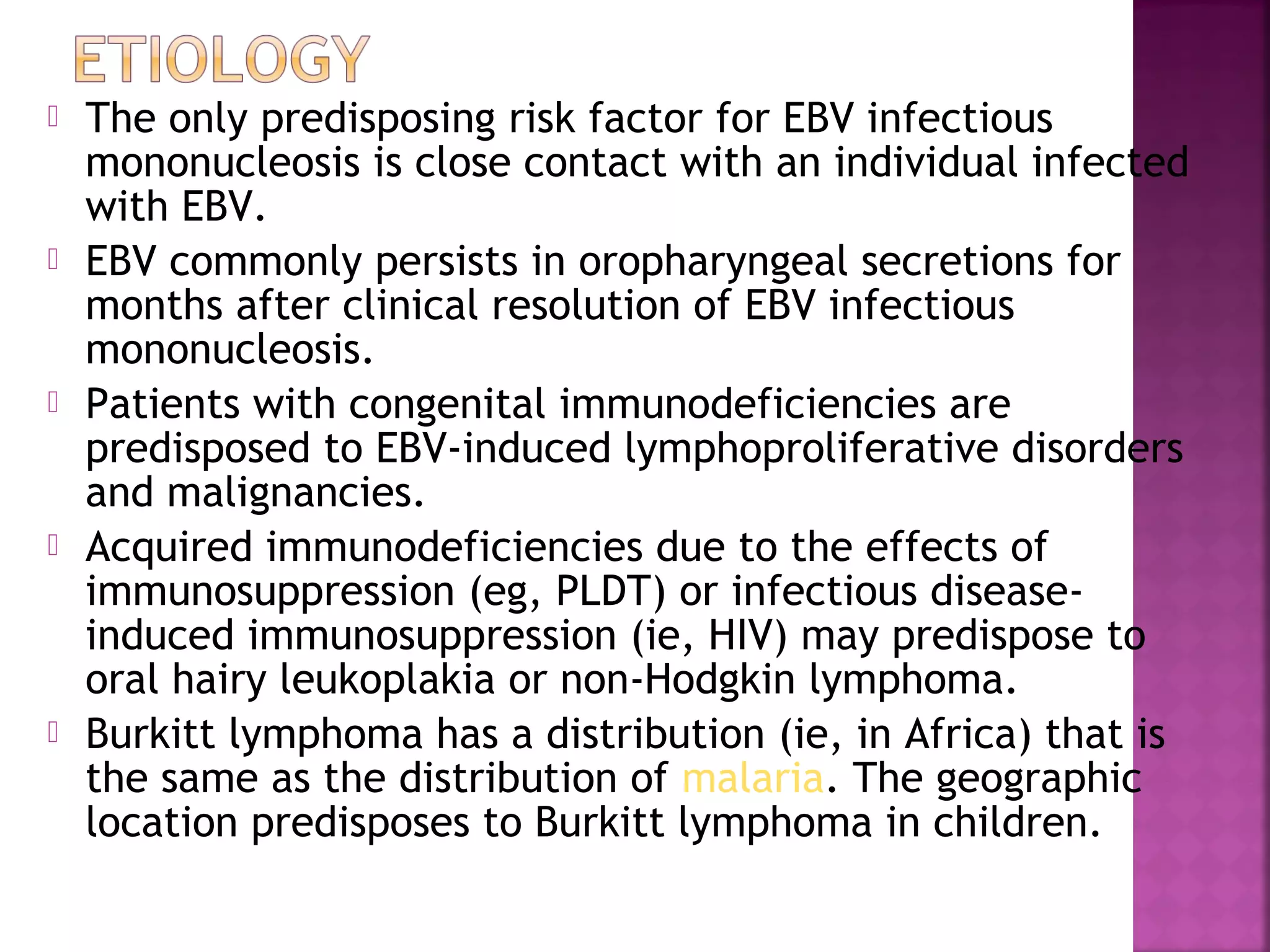  The only predisposing risk factor for EBV infectious
mononucleosis is close contact with an individual infected
with EBV.
EBV commonly persists in oropharyngeal secretions for
months after clinical resolution of EBV infectious
mononucleosis.
Patients with congenital immunodeficiencies are
predisposed to EBV-induced lymphoproliferative disorders
and malignancies.
Acquired immunodeficiencies due to the effects of
immunosuppression (eg, PLDT) or infectious disease-
induced immunosuppression (ie, HIV) may predispose to
oral hairy leukoplakia or non-Hodgkin lymphoma.
Burkitt lymphoma has a distribution (ie, in Africa) that is
the same as the distribution of malaria. The geographic
location predisposes to Burkitt lymphoma in children.