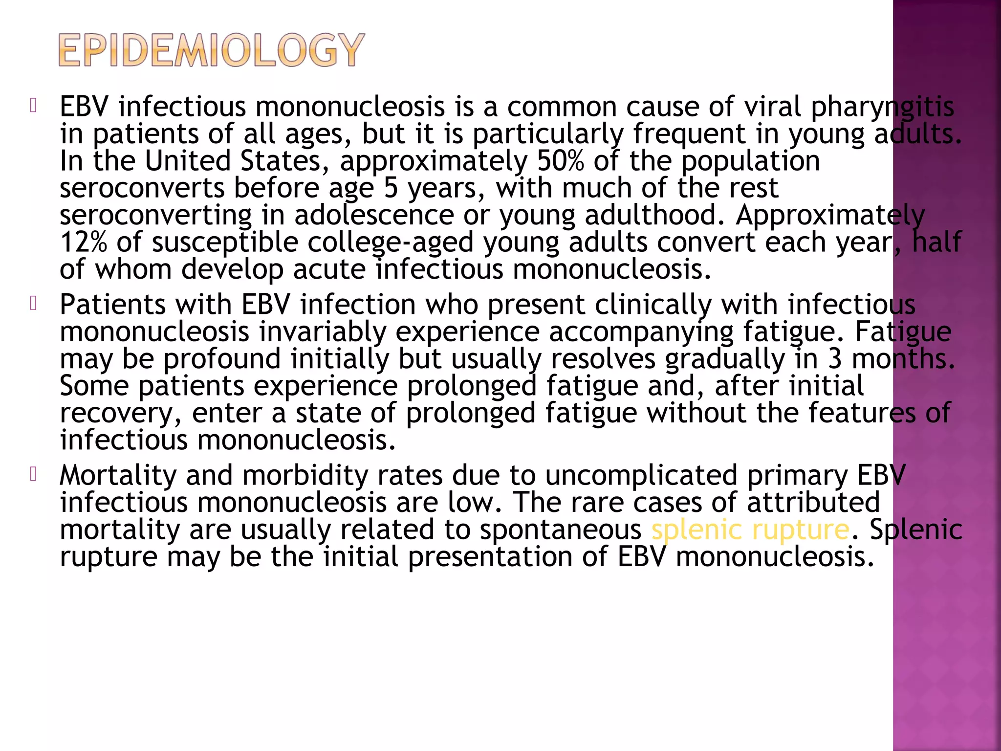  EBV infectious mononucleosis is a common cause of viral pharyngitis
in patients of all ages, but it is particularly frequent in young adults.
In the United States, approximately 50% of the population
seroconverts before age 5 years, with much of the rest
seroconverting in adolescence or young adulthood. Approximately
12% of susceptible college-aged young adults convert each year, half
of whom develop acute infectious mononucleosis.
Patients with EBV infection who present clinically with infectious
mononucleosis invariably experience accompanying fatigue. Fatigue
may be profound initially but usually resolves gradually in 3 months.
Some patients experience prolonged fatigue and, after initial
recovery, enter a state of prolonged fatigue without the features of
infectious mononucleosis.
Mortality and morbidity rates due to uncomplicated primary EBV
infectious mononucleosis are low. The rare cases of attributed
mortality are usually related to spontaneous splenic rupture. Splenic
rupture may be the initial presentation of EBV mononucleosis.