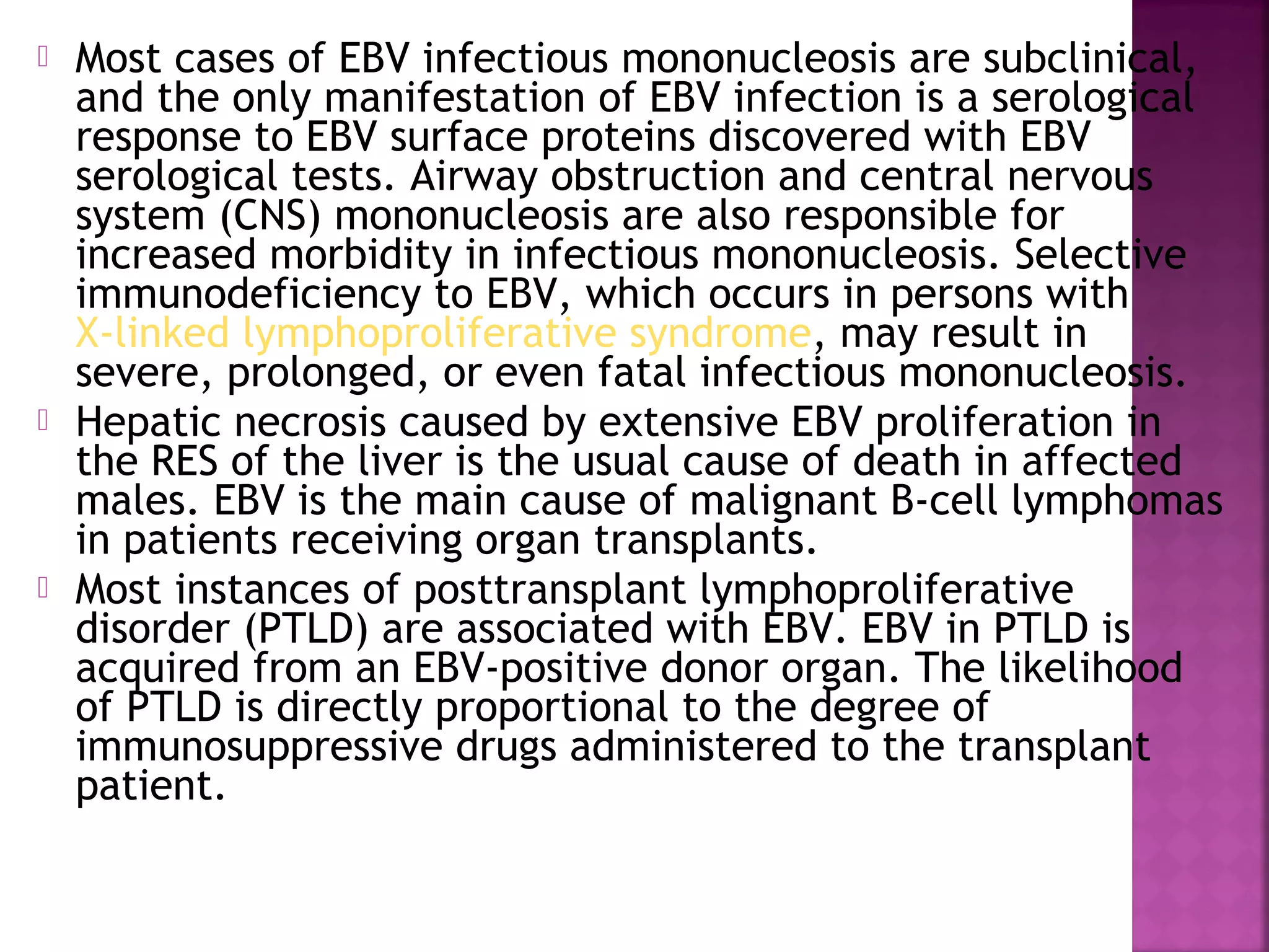  Most cases of EBV infectious mononucleosis are subclinical,
and the only manifestation of EBV infection is a serological
response to EBV surface proteins discovered with EBV
serological tests. Airway obstruction and central nervous
system (CNS) mononucleosis are also responsible for
increased morbidity in infectious mononucleosis. Selective
immunodeficiency to EBV, which occurs in persons with
X-linked lymphoproliferative syndrome, may result in
severe, prolonged, or even fatal infectious mononucleosis.
Hepatic necrosis caused by extensive EBV proliferation in
the RES of the liver is the usual cause of death in affected
males. EBV is the main cause of malignant B-cell lymphomas
in patients receiving organ transplants.
Most instances of posttransplant lymphoproliferative
disorder (PTLD) are associated with EBV. EBV in PTLD is
acquired from an EBV-positive donor organ. The likelihood
of PTLD is directly proportional to the degree of
immunosuppressive drugs administered to the transplant
patient.