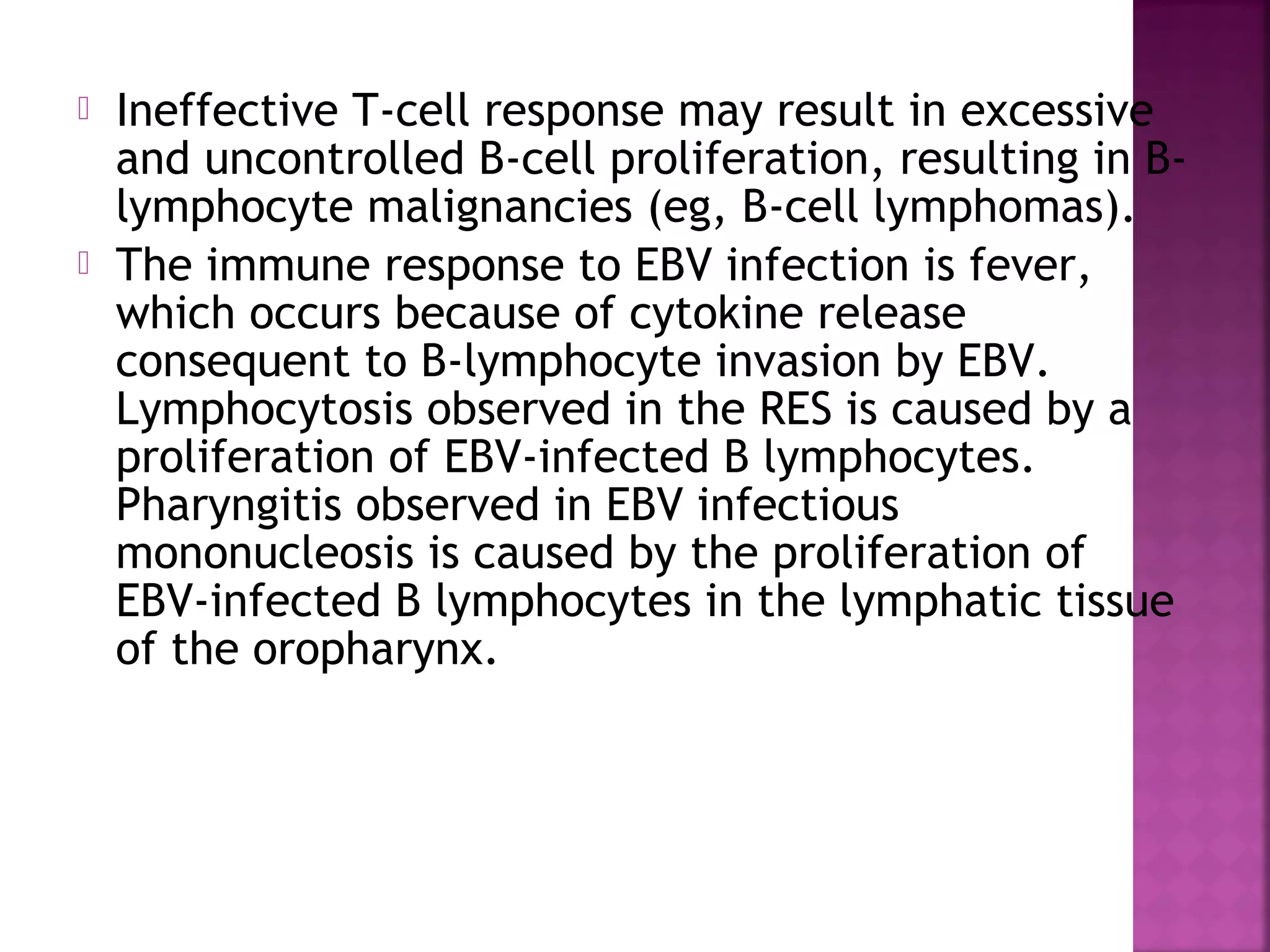 Ineffective T-cell response may result in excessive
and uncontrolled B-cell proliferation, resulting in B-
lymphocyte malignancies (eg, B-cell lymphomas).
The immune response to EBV infection is fever,
which occurs because of cytokine release
consequent to B-lymphocyte invasion by EBV.
Lymphocytosis observed in the RES is caused by a
proliferation of EBV-infected B lymphocytes.
Pharyngitis observed in EBV infectious
mononucleosis is caused by the proliferation of
EBV-infected B lymphocytes in the lymphatic tissue
of the oropharynx.
