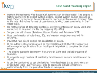 Case based reasoning engine Domain independent Web-based CBR systems can be developed. The engine is tightly connected to expert system engine. Expert system engine can act as host. Expert system can be used to enter query or problem case (through Q&A or Forms).  Run-time format of case format is XML, cases are stored in the database/s. No restructuring of database contents, existing contents can easily used and converted to cases on the fly (by mapping SQL-XML) Support for all phases (Retrieve, Reuse, Revise and Retain) of CBR Uses combination of rule-base, SQL and nearest neighbour method for retrieval. Powerful rule-based engine for adaptation of cases. It can address structural as well as conversational CBR thereby supporting wide-range of applications from intelligent help desk to complex decision support.  The engine supports taxonomy, hierarchy of CBRs and logical grouping of features. It supports large number of similarity functions and custom functions can be added.  It can be configured to set similarities from databases based on criteria or procedural logic (query results), also to learn and adjust similarities automatically from the past downloads or examples. 