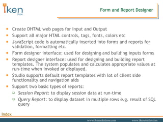 Form and Report Designer Create DHTML web pages for Input and Output Support all major HTML controls, tags, fonts, colors etc JavaScript code is automatically inserted into forms and reports for validation, formatting etc. Form designer interface: used for designing and building inputs forms Report designer interface: used for designing and building report templates. The system populates and calculates appropriate values at run-time when invoked or displayed. Studio supports default report templates with lot of client side functionality and navigation aids Support two basic types of reports: Session Report : to display session data at run-time Query Report : to display dataset in multiple rows e.g. result of SQL query 